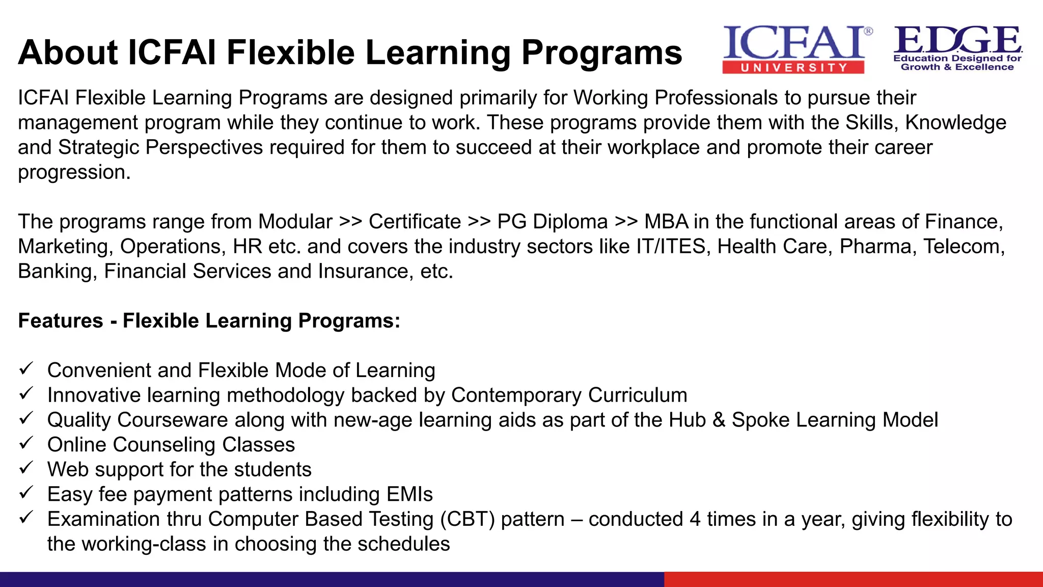 About ICFAI Flexible Learning Programs
ICFAI Flexible Learning Programs are designed primarily for Working Professionals to pursue their
management program while they continue to work. These programs provide them with the Skills, Knowledge
and Strategic Perspectives required for them to succeed at their workplace and promote their career
progression.
The programs range from Modular >> Certificate >> PG Diploma >> MBA in the functional areas of Finance,
Marketing, Operations, HR etc. and covers the industry sectors like IT/ITES, Health Care, Pharma, Telecom,
Banking, Financial Services and Insurance, etc.
Features - Flexible Learning Programs:
✓ Convenient and Flexible Mode of Learning
✓ Innovative learning methodology backed by Contemporary Curriculum
✓ Quality Courseware along with new-age learning aids as part of the Hub & Spoke Learning Model
✓ Online Counseling Classes
✓ Web support for the students
✓ Easy fee payment patterns including EMIs
✓ Examination thru Computer Based Testing (CBT) pattern – conducted 4 times in a year, giving flexibility to
the working-class in choosing the schedules
 