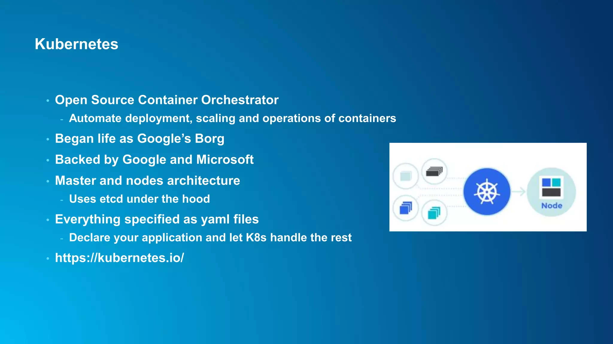 Kubernetes
• Open Source Container Orchestrator
- Automate deployment, scaling and operations of containers
• Began life as Google’s Borg
• Backed by Google and Microsoft
• Master and nodes architecture
- Uses etcd under the hood
• Everything specified as yaml files
- Declare your application and let K8s handle the rest
• https://kubernetes.io/
 