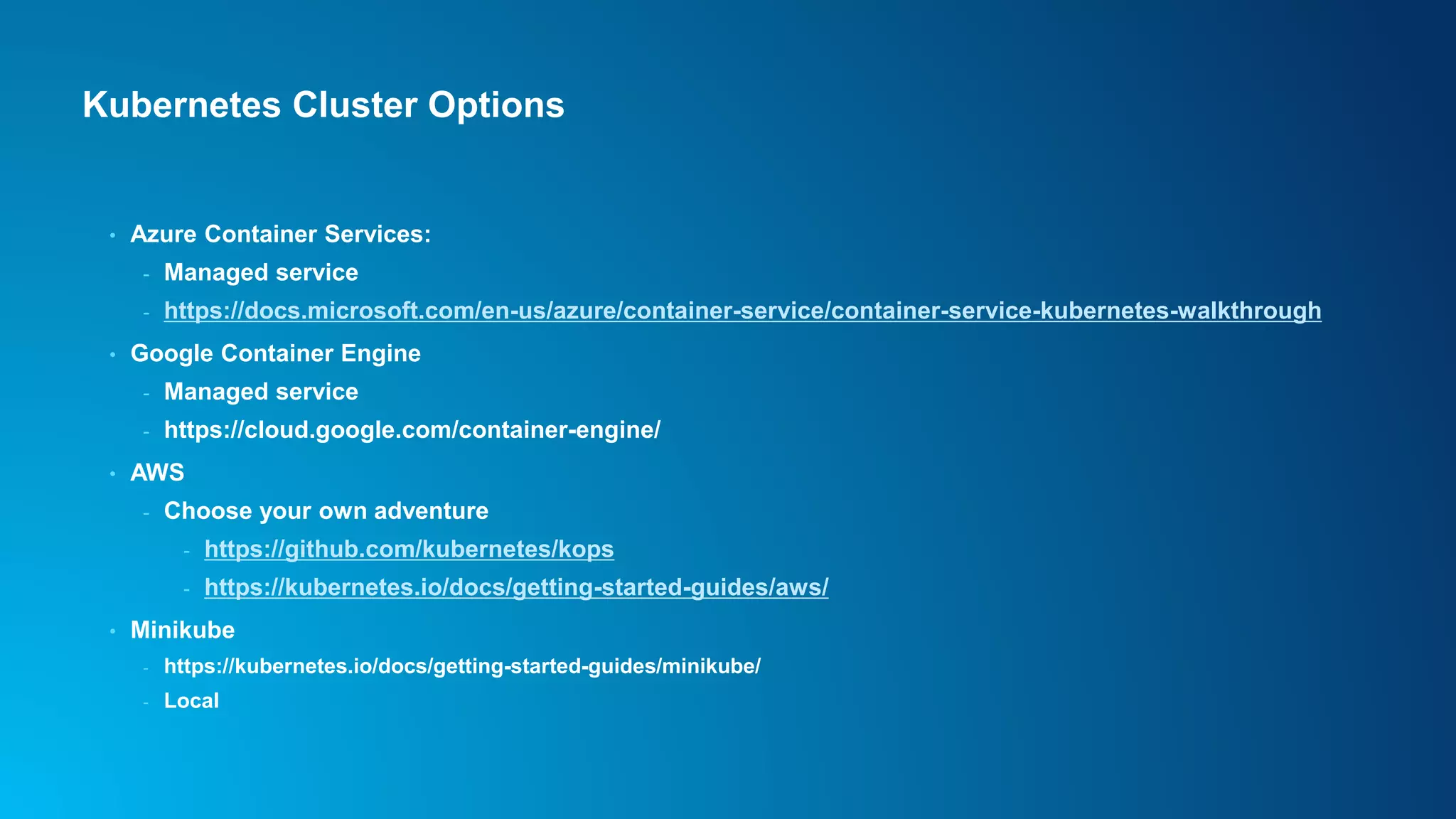 Kubernetes Cluster Options
• Azure Container Services:
- Managed service
- https://docs.microsoft.com/en-us/azure/container-service/container-service-kubernetes-walkthrough
• Google Container Engine
- Managed service
- https://cloud.google.com/container-engine/
• AWS
- Choose your own adventure
- https://github.com/kubernetes/kops
- https://kubernetes.io/docs/getting-started-guides/aws/
• Minikube
- https://kubernetes.io/docs/getting-started-guides/minikube/
- Local
 