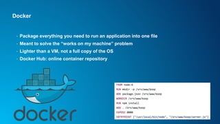 Docker
• Package everything you need to run an application into one file
• Meant to solve the “works on my machine” problem
• Lighter than a VM, not a full copy of the OS
• Docker Hub: online container repository
 