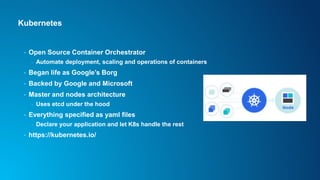 Kubernetes
• Open Source Container Orchestrator
- Automate deployment, scaling and operations of containers
• Began life as Google’s Borg
• Backed by Google and Microsoft
• Master and nodes architecture
- Uses etcd under the hood
• Everything specified as yaml files
- Declare your application and let K8s handle the rest
• https://kubernetes.io/
 