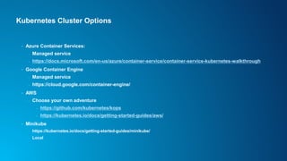 Kubernetes Cluster Options
• Azure Container Services:
- Managed service
- https://docs.microsoft.com/en-us/azure/container-service/container-service-kubernetes-walkthrough
• Google Container Engine
- Managed service
- https://cloud.google.com/container-engine/
• AWS
- Choose your own adventure
- https://github.com/kubernetes/kops
- https://kubernetes.io/docs/getting-started-guides/aws/
• Minikube
- https://kubernetes.io/docs/getting-started-guides/minikube/
- Local
 