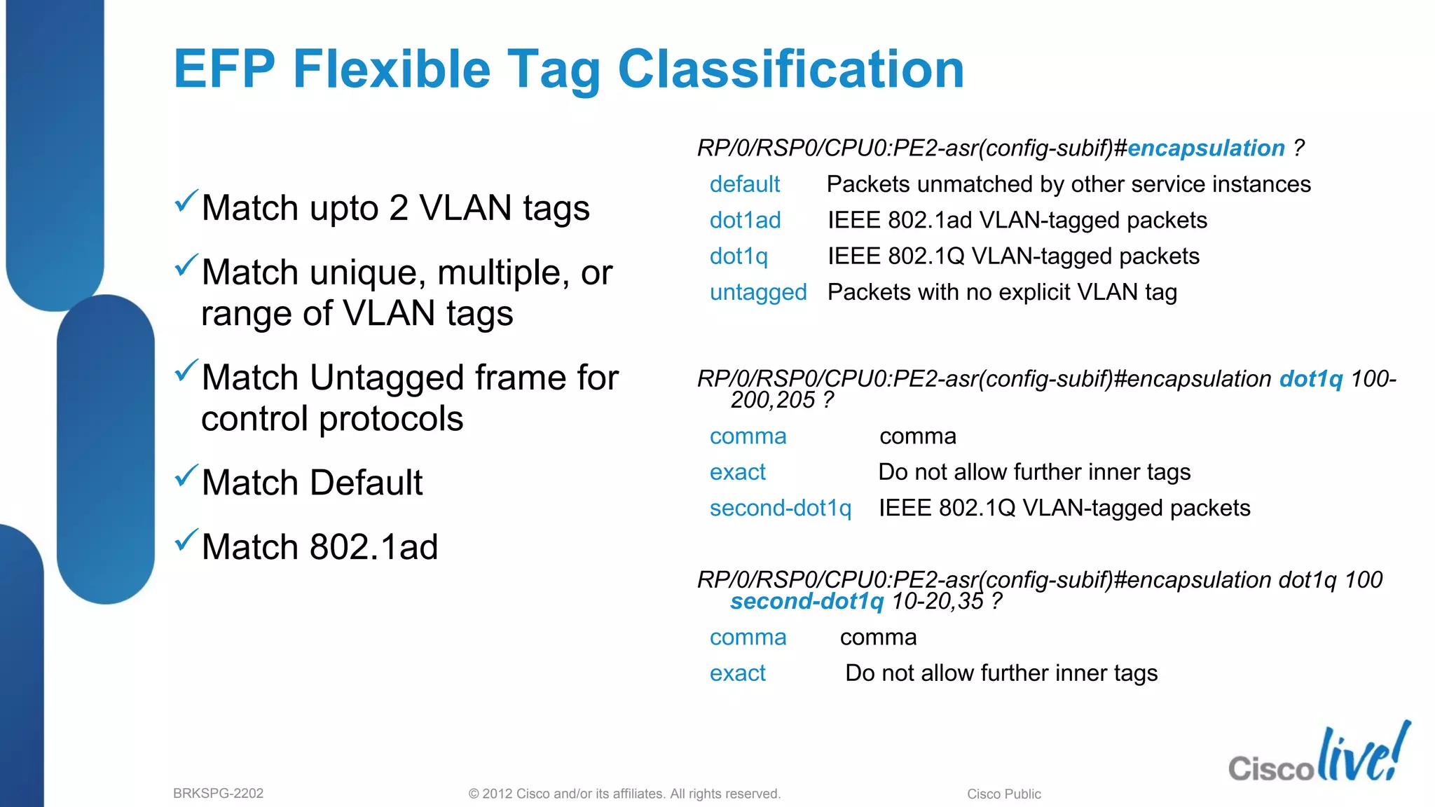 © 2012 Cisco and/or its affiliates. All rights reserved.BRKSPG-2202 1Cisco Public
EFP Flexible Tag Classification
Match upto 2 VLAN tags
Match unique, multiple, or
range of VLAN tags
Match Untagged frame for
control protocols
Match Default
Match 802.1ad
RP/0/RSP0/CPU0:PE2-asr(config-subif)#encapsulation ?
default Packets unmatched by other service instances
dot1ad IEEE 802.1ad VLAN-tagged packets
dot1q IEEE 802.1Q VLAN-tagged packets
untagged Packets with no explicit VLAN tag
RP/0/RSP0/CPU0:PE2-asr(config-subif)#encapsulation dot1q 100-
200,205 ?
comma comma
exact Do not allow further inner tags
second-dot1q IEEE 802.1Q VLAN-tagged packets
RP/0/RSP0/CPU0:PE2-asr(config-subif)#encapsulation dot1q 100
second-dot1q 10-20,35 ?
comma comma
exact Do not allow further inner tags
 
