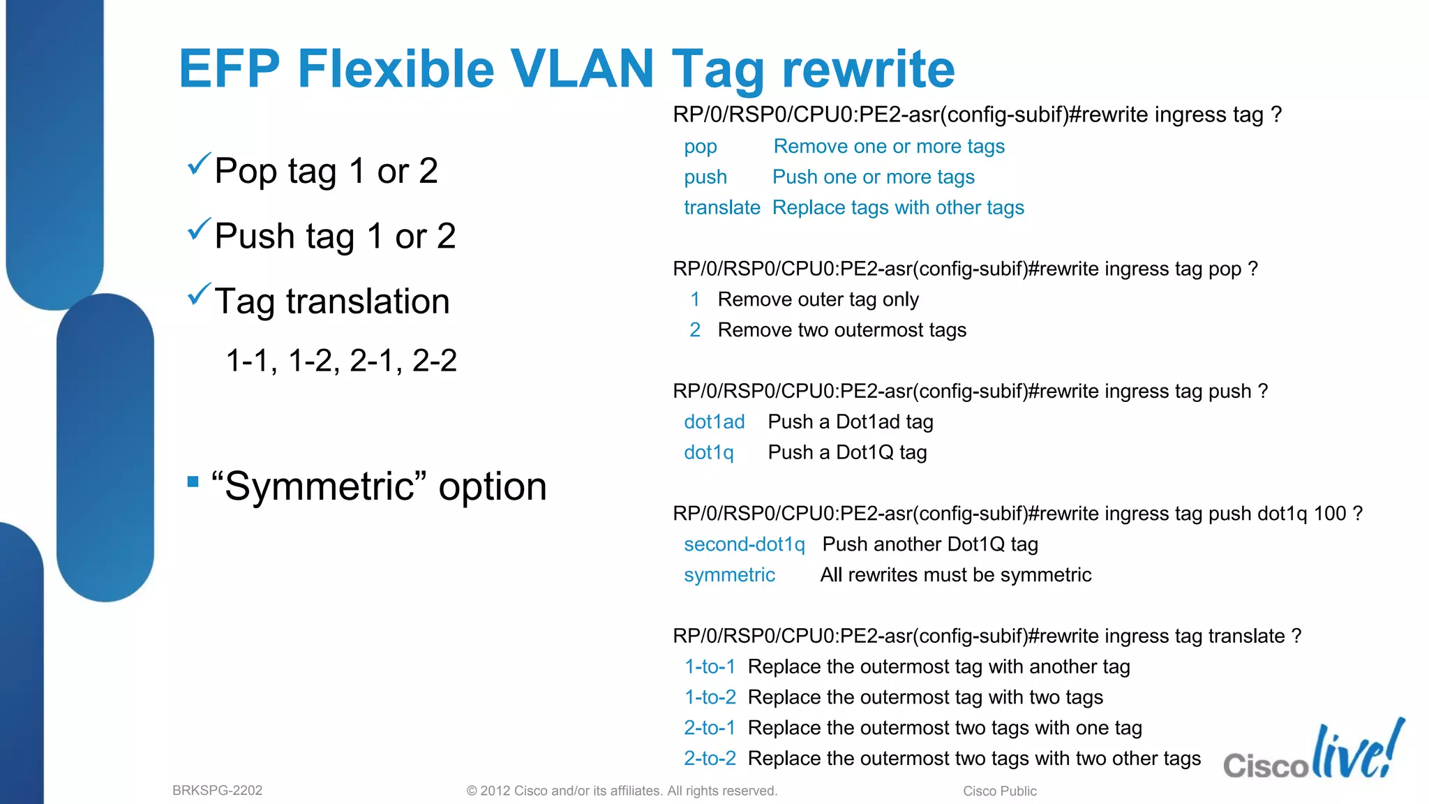 © 2012 Cisco and/or its affiliates. All rights reserved.BRKSPG-2202 1Cisco Public
RP/0/RSP0/CPU0:PE2-asr(config-subif)#rewrite ingress tag ?
pop Remove one or more tags
push Push one or more tags
translate Replace tags with other tags
RP/0/RSP0/CPU0:PE2-asr(config-subif)#rewrite ingress tag pop ?
1 Remove outer tag only
2 Remove two outermost tags
RP/0/RSP0/CPU0:PE2-asr(config-subif)#rewrite ingress tag push ?
dot1ad Push a Dot1ad tag
dot1q Push a Dot1Q tag
RP/0/RSP0/CPU0:PE2-asr(config-subif)#rewrite ingress tag push dot1q 100 ?
second-dot1q Push another Dot1Q tag
symmetric All rewrites must be symmetric
RP/0/RSP0/CPU0:PE2-asr(config-subif)#rewrite ingress tag translate ?
1-to-1 Replace the outermost tag with another tag
1-to-2 Replace the outermost tag with two tags
2-to-1 Replace the outermost two tags with one tag
2-to-2 Replace the outermost two tags with two other tags
EFP Flexible VLAN Tag rewrite
Pop tag 1 or 2
Push tag 1 or 2
Tag translation
1-1, 1-2, 2-1, 2-2
 “Symmetric” option
 