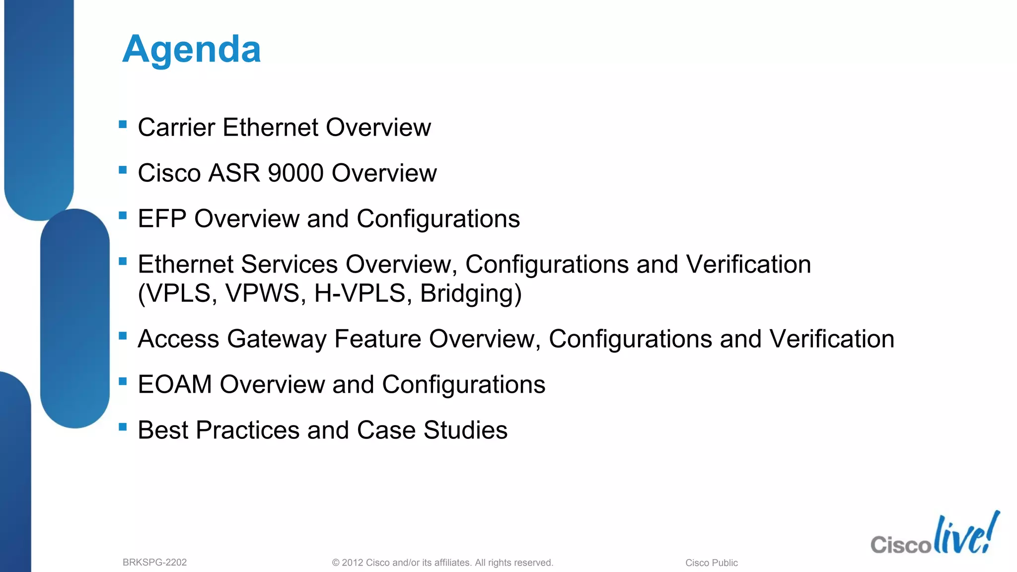 © 2012 Cisco and/or its affiliates. All rights reserved.BRKSPG-2202 Cisco Public
Agenda
 Carrier Ethernet Overview
 Cisco ASR 9000 Overview
 EFP Overview and Configurations
 Ethernet Services Overview, Configurations and Verification
(VPLS, VPWS, H-VPLS, Bridging)
 Access Gateway Feature Overview, Configurations and Verification
 EOAM Overview and Configurations
 Best Practices and Case Studies
 