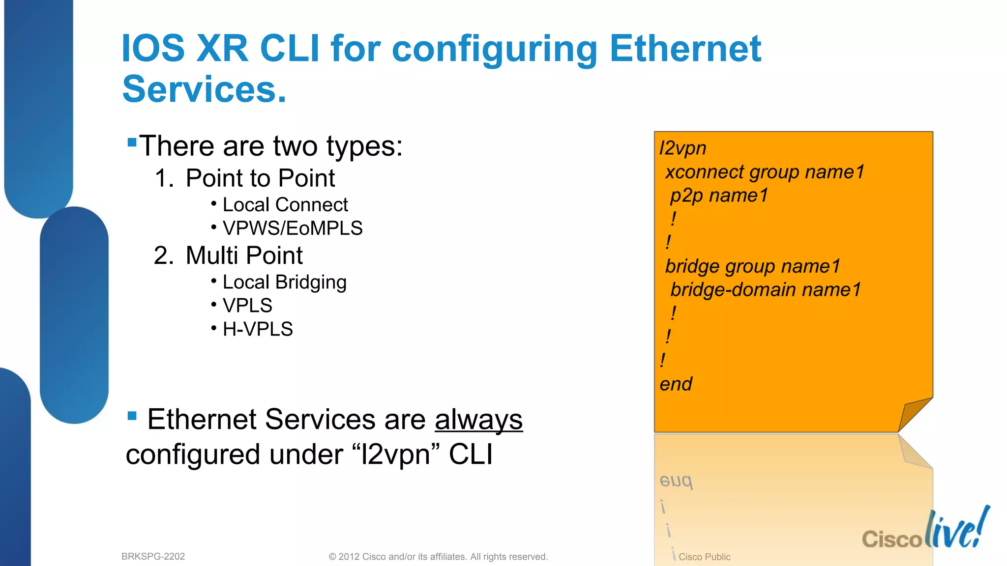 © 2012 Cisco and/or its affiliates. All rights reserved.BRKSPG-2202 2Cisco Public
IOS XR CLI for configuring Ethernet
Services.
There are two types:
1. Point to Point
• Local Connect
• VPWS/EoMPLS
2. Multi Point
• Local Bridging
• VPLS
• H-VPLS
 Ethernet Services are always
configured under “l2vpn” CLI
 