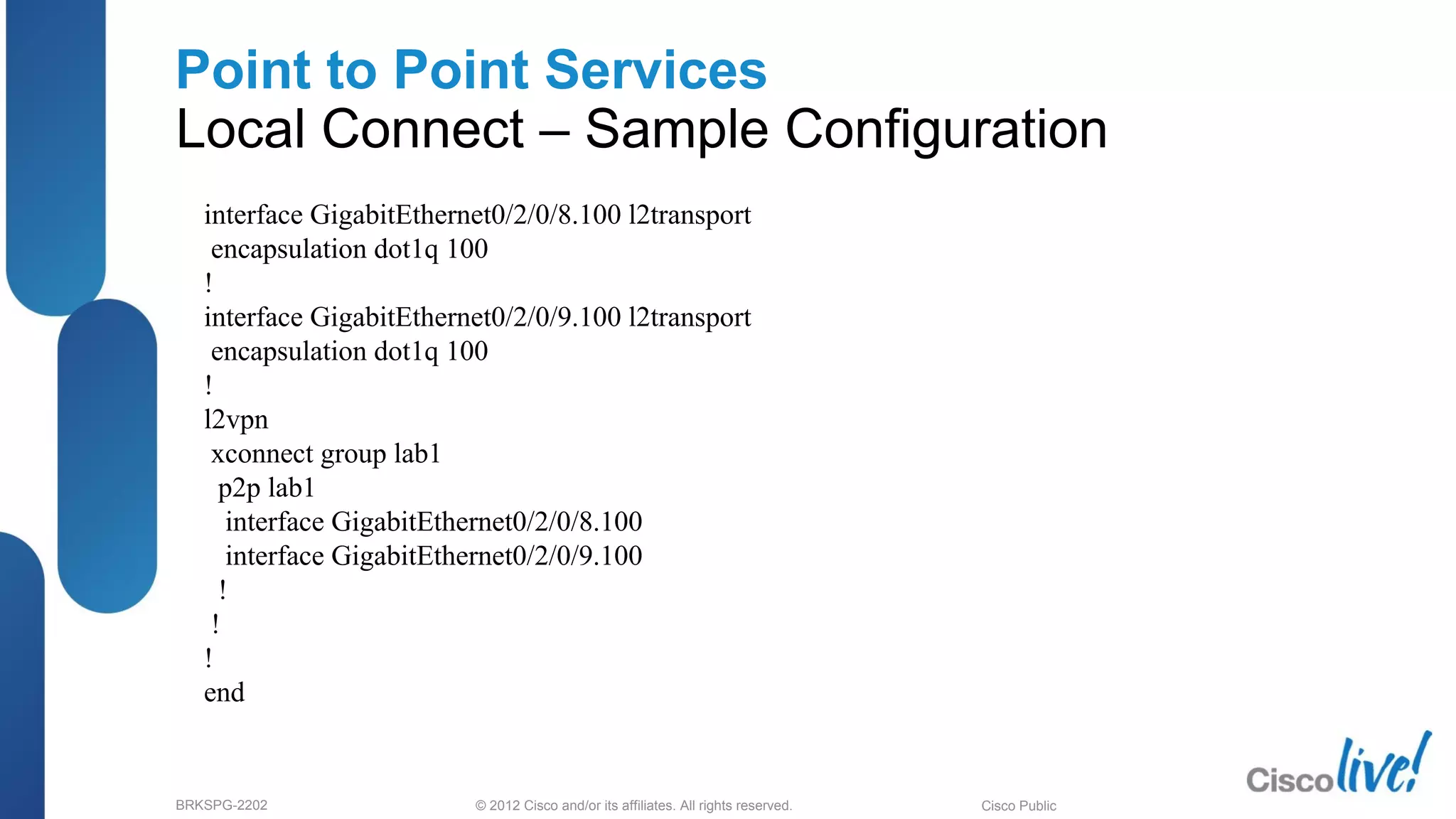 © 2012 Cisco and/or its affiliates. All rights reserved.BRKSPG-2202 2Cisco Public
Point to Point Services
Local Connect – Sample Configuration
interface GigabitEthernet0/2/0/8.100 l2transport
encapsulation dot1q 100
!
interface GigabitEthernet0/2/0/9.100 l2transport
encapsulation dot1q 100
!
l2vpn
xconnect group lab1
p2p lab1
interface GigabitEthernet0/2/0/8.100
interface GigabitEthernet0/2/0/9.100
!
!
!
end
 
