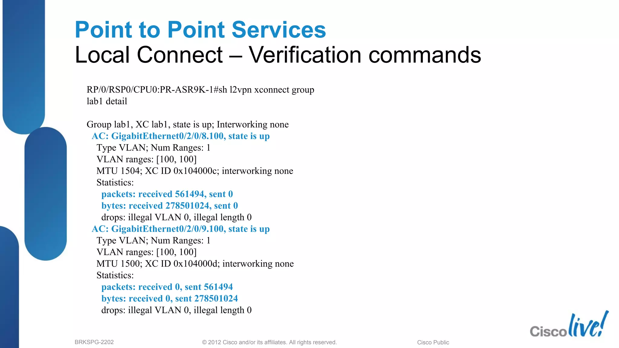 © 2012 Cisco and/or its affiliates. All rights reserved.BRKSPG-2202 2Cisco Public
Point to Point Services
Local Connect – Verification commands
RP/0/RSP0/CPU0:PR-ASR9K-1#sh l2vpn xconnect group
lab1 detail
Group lab1, XC lab1, state is up; Interworking none
AC: GigabitEthernet0/2/0/8.100, state is up
Type VLAN; Num Ranges: 1
VLAN ranges: [100, 100]
MTU 1504; XC ID 0x104000c; interworking none
Statistics:
packets: received 561494, sent 0
bytes: received 278501024, sent 0
drops: illegal VLAN 0, illegal length 0
AC: GigabitEthernet0/2/0/9.100, state is up
Type VLAN; Num Ranges: 1
VLAN ranges: [100, 100]
MTU 1500; XC ID 0x104000d; interworking none
Statistics:
packets: received 0, sent 561494
bytes: received 0, sent 278501024
drops: illegal VLAN 0, illegal length 0
 
