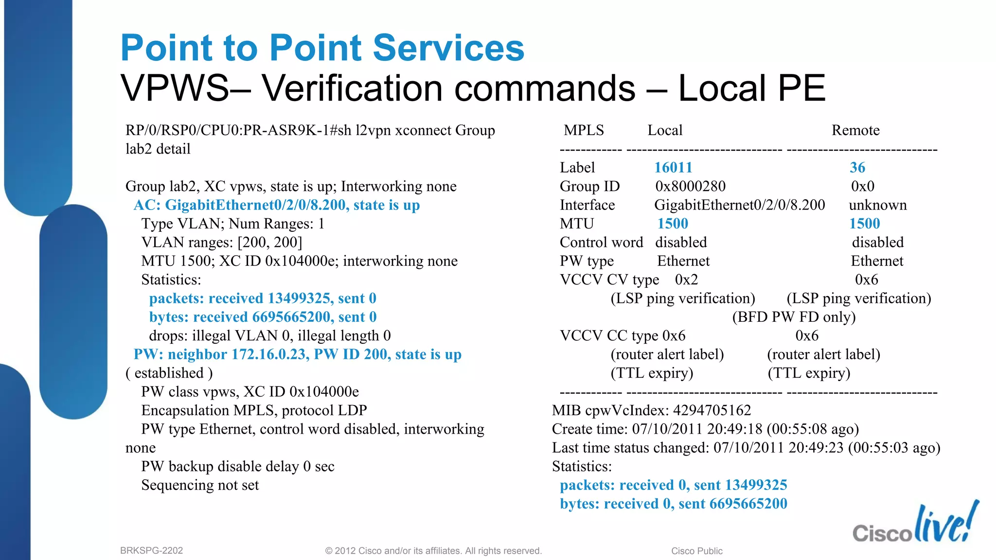 © 2012 Cisco and/or its affiliates. All rights reserved.BRKSPG-2202 2Cisco Public
Point to Point Services
VPWS– Verification commands – Local PE
RP/0/RSP0/CPU0:PR-ASR9K-1#sh l2vpn xconnect Group
lab2 detail
Group lab2, XC vpws, state is up; Interworking none
AC: GigabitEthernet0/2/0/8.200, state is up
Type VLAN; Num Ranges: 1
VLAN ranges: [200, 200]
MTU 1500; XC ID 0x104000e; interworking none
Statistics:
packets: received 13499325, sent 0
bytes: received 6695665200, sent 0
drops: illegal VLAN 0, illegal length 0
PW: neighbor 172.16.0.23, PW ID 200, state is up
( established )
PW class vpws, XC ID 0x104000e
Encapsulation MPLS, protocol LDP
PW type Ethernet, control word disabled, interworking
none
PW backup disable delay 0 sec
Sequencing not set
MPLS Local Remote
------------ ------------------------------ -----------------------------
Label 16011 36
Group ID 0x8000280 0x0
Interface GigabitEthernet0/2/0/8.200 unknown
MTU 1500 1500
Control word disabled disabled
PW type Ethernet Ethernet
VCCV CV type 0x2 0x6
(LSP ping verification) (LSP ping verification)
(BFD PW FD only)
VCCV CC type 0x6 0x6
(router alert label) (router alert label)
(TTL expiry) (TTL expiry)
------------ ------------------------------ -----------------------------
MIB cpwVcIndex: 4294705162
Create time: 07/10/2011 20:49:18 (00:55:08 ago)
Last time status changed: 07/10/2011 20:49:23 (00:55:03 ago)
Statistics:
packets: received 0, sent 13499325
bytes: received 0, sent 6695665200
 
