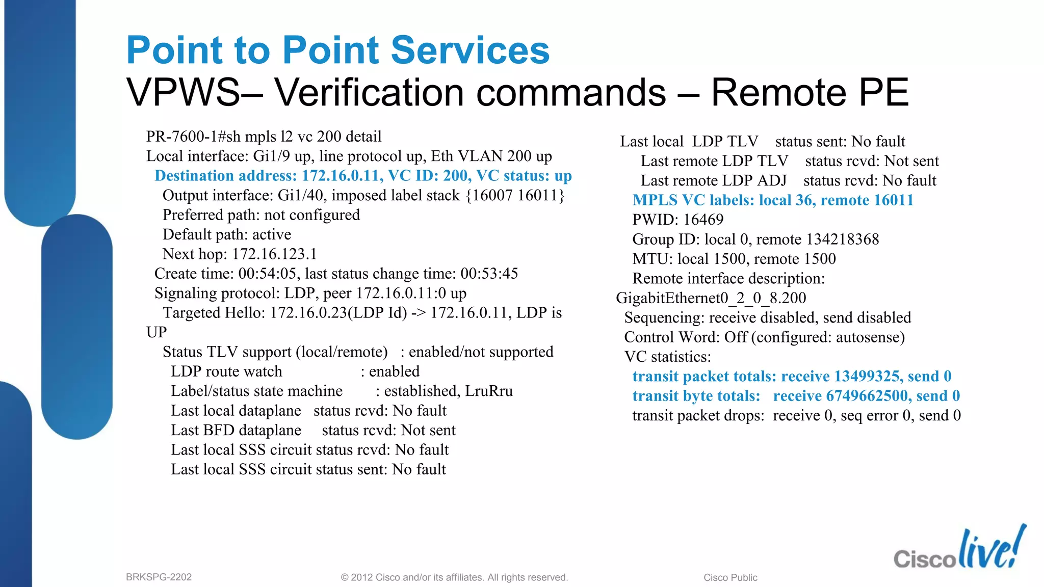 © 2012 Cisco and/or its affiliates. All rights reserved.BRKSPG-2202 2Cisco Public
Point to Point Services
VPWS– Verification commands – Remote PE
PR-7600-1#sh mpls l2 vc 200 detail
Local interface: Gi1/9 up, line protocol up, Eth VLAN 200 up
Destination address: 172.16.0.11, VC ID: 200, VC status: up
Output interface: Gi1/40, imposed label stack {16007 16011}
Preferred path: not configured
Default path: active
Next hop: 172.16.123.1
Create time: 00:54:05, last status change time: 00:53:45
Signaling protocol: LDP, peer 172.16.0.11:0 up
Targeted Hello: 172.16.0.23(LDP Id) -> 172.16.0.11, LDP is
UP
Status TLV support (local/remote) : enabled/not supported
LDP route watch : enabled
Label/status state machine : established, LruRru
Last local dataplane status rcvd: No fault
Last BFD dataplane status rcvd: Not sent
Last local SSS circuit status rcvd: No fault
Last local SSS circuit status sent: No fault
Last local LDP TLV status sent: No fault
Last remote LDP TLV status rcvd: Not sent
Last remote LDP ADJ status rcvd: No fault
MPLS VC labels: local 36, remote 16011
PWID: 16469
Group ID: local 0, remote 134218368
MTU: local 1500, remote 1500
Remote interface description:
GigabitEthernet0_2_0_8.200
Sequencing: receive disabled, send disabled
Control Word: Off (configured: autosense)
VC statistics:
transit packet totals: receive 13499325, send 0
transit byte totals: receive 6749662500, send 0
transit packet drops: receive 0, seq error 0, send 0
 