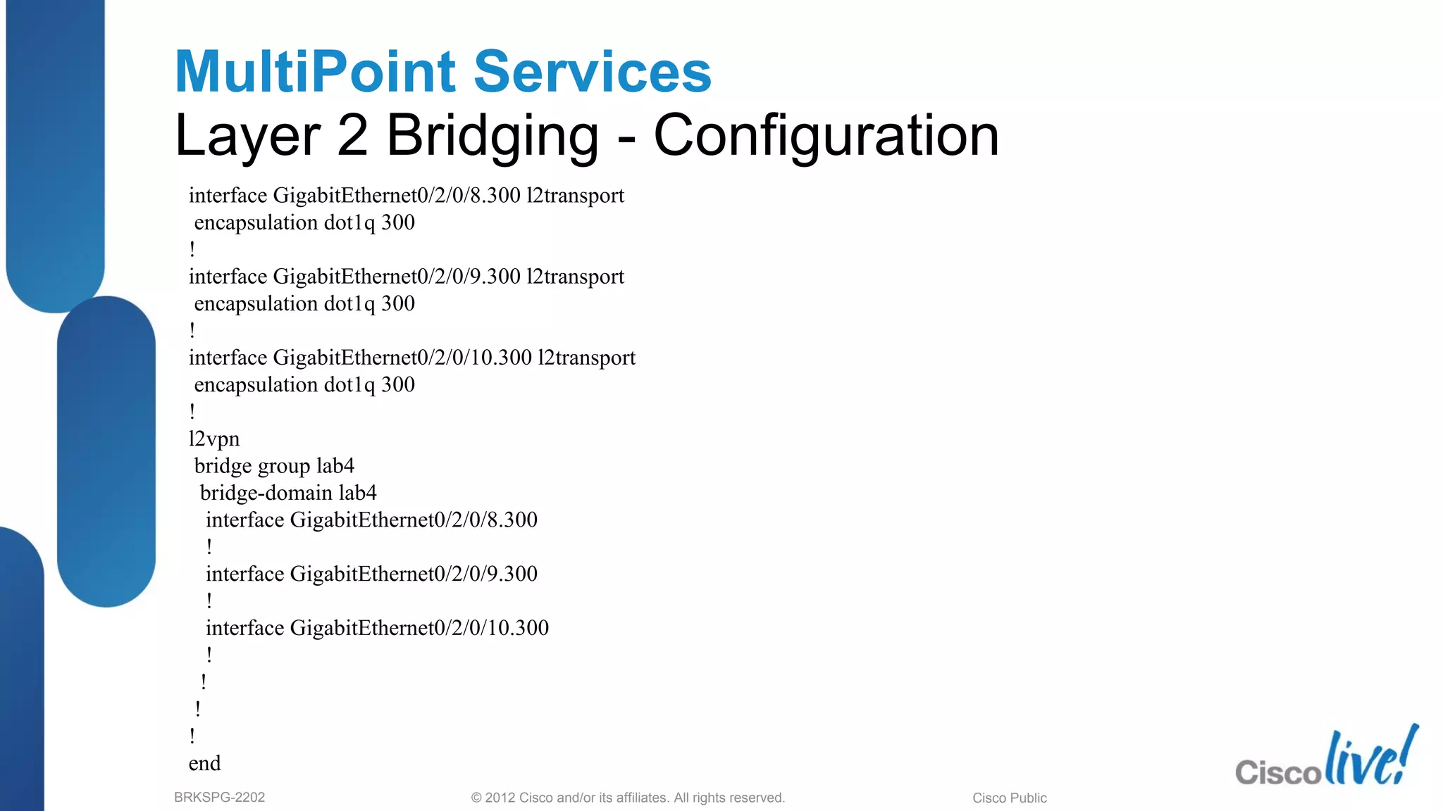 © 2012 Cisco and/or its affiliates. All rights reserved.BRKSPG-2202 3Cisco Public
MultiPoint Services
Layer 2 Bridging - Configuration
interface GigabitEthernet0/2/0/8.300 l2transport
encapsulation dot1q 300
!
interface GigabitEthernet0/2/0/9.300 l2transport
encapsulation dot1q 300
!
interface GigabitEthernet0/2/0/10.300 l2transport
encapsulation dot1q 300
!
l2vpn
bridge group lab4
bridge-domain lab4
interface GigabitEthernet0/2/0/8.300
!
interface GigabitEthernet0/2/0/9.300
!
interface GigabitEthernet0/2/0/10.300
!
!
!
!
end
 