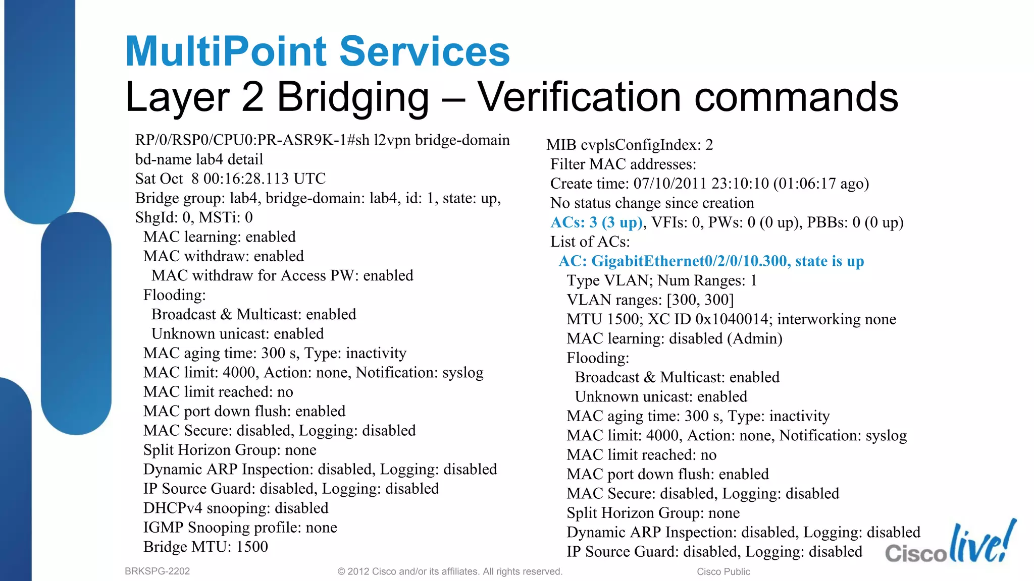 © 2012 Cisco and/or its affiliates. All rights reserved.BRKSPG-2202 3Cisco Public
MultiPoint Services
Layer 2 Bridging – Verification commands
RP/0/RSP0/CPU0:PR-ASR9K-1#sh l2vpn bridge-domain
bd-name lab4 detail
Sat Oct 8 00:16:28.113 UTC
Bridge group: lab4, bridge-domain: lab4, id: 1, state: up,
ShgId: 0, MSTi: 0
MAC learning: enabled
MAC withdraw: enabled
MAC withdraw for Access PW: enabled
Flooding:
Broadcast & Multicast: enabled
Unknown unicast: enabled
MAC aging time: 300 s, Type: inactivity
MAC limit: 4000, Action: none, Notification: syslog
MAC limit reached: no
MAC port down flush: enabled
MAC Secure: disabled, Logging: disabled
Split Horizon Group: none
Dynamic ARP Inspection: disabled, Logging: disabled
IP Source Guard: disabled, Logging: disabled
DHCPv4 snooping: disabled
IGMP Snooping profile: none
Bridge MTU: 1500
MIB cvplsConfigIndex: 2
Filter MAC addresses:
Create time: 07/10/2011 23:10:10 (01:06:17 ago)
No status change since creation
ACs: 3 (3 up), VFIs: 0, PWs: 0 (0 up), PBBs: 0 (0 up)
List of ACs:
AC: GigabitEthernet0/2/0/10.300, state is up
Type VLAN; Num Ranges: 1
VLAN ranges: [300, 300]
MTU 1500; XC ID 0x1040014; interworking none
MAC learning: disabled (Admin)
Flooding:
Broadcast & Multicast: enabled
Unknown unicast: enabled
MAC aging time: 300 s, Type: inactivity
MAC limit: 4000, Action: none, Notification: syslog
MAC limit reached: no
MAC port down flush: enabled
MAC Secure: disabled, Logging: disabled
Split Horizon Group: none
Dynamic ARP Inspection: disabled, Logging: disabled
IP Source Guard: disabled, Logging: disabled
 