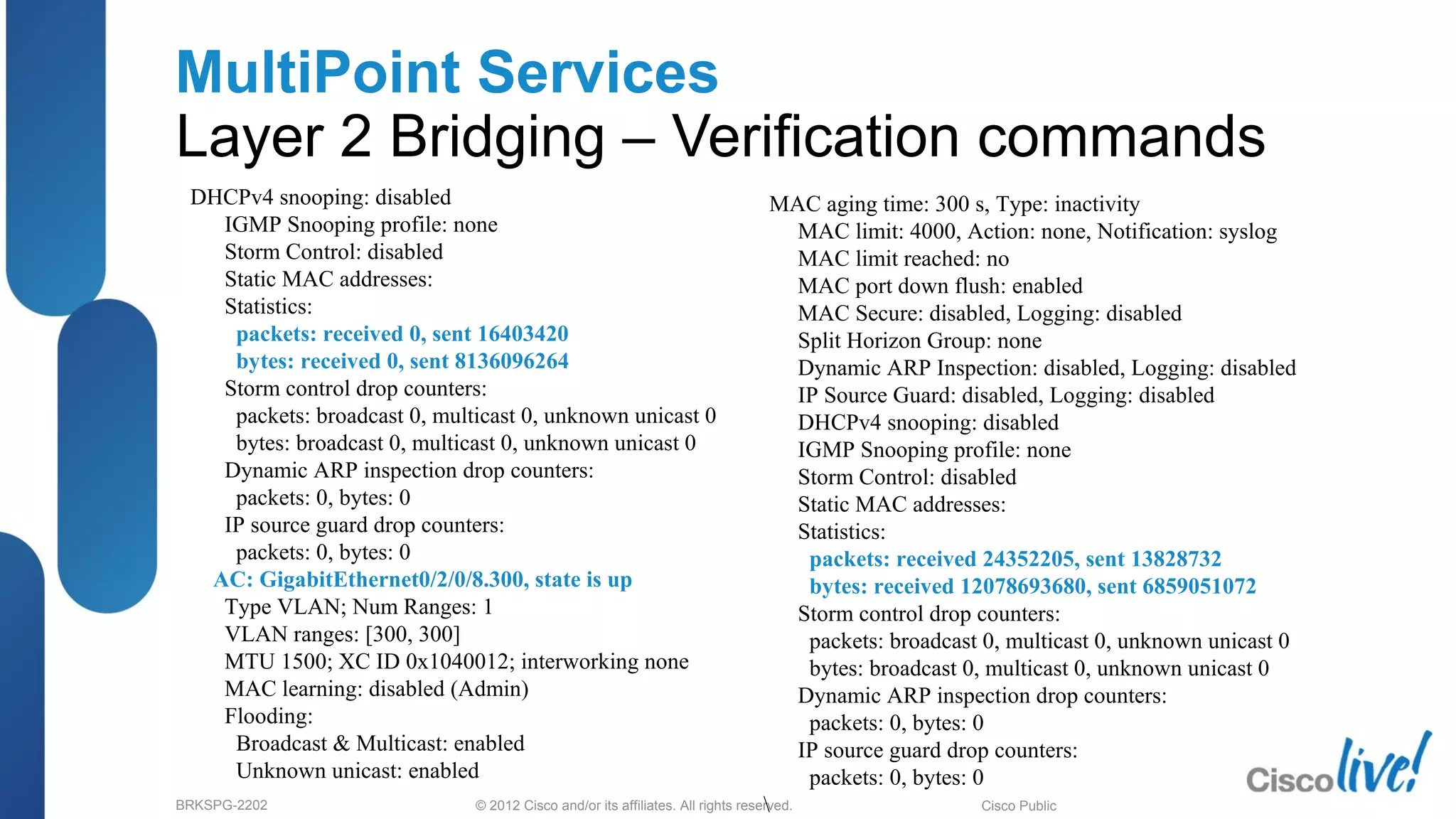 © 2012 Cisco and/or its affiliates. All rights reserved.BRKSPG-2202 3Cisco Public
MultiPoint Services
Layer 2 Bridging – Verification commands
DHCPv4 snooping: disabled
IGMP Snooping profile: none
Storm Control: disabled
Static MAC addresses:
Statistics:
packets: received 0, sent 16403420
bytes: received 0, sent 8136096264
Storm control drop counters:
packets: broadcast 0, multicast 0, unknown unicast 0
bytes: broadcast 0, multicast 0, unknown unicast 0
Dynamic ARP inspection drop counters:
packets: 0, bytes: 0
IP source guard drop counters:
packets: 0, bytes: 0
AC: GigabitEthernet0/2/0/8.300, state is up
Type VLAN; Num Ranges: 1
VLAN ranges: [300, 300]
MTU 1500; XC ID 0x1040012; interworking none
MAC learning: disabled (Admin)
Flooding:
Broadcast & Multicast: enabled
Unknown unicast: enabled
MAC aging time: 300 s, Type: inactivity
MAC limit: 4000, Action: none, Notification: syslog
MAC limit reached: no
MAC port down flush: enabled
MAC Secure: disabled, Logging: disabled
Split Horizon Group: none
Dynamic ARP Inspection: disabled, Logging: disabled
IP Source Guard: disabled, Logging: disabled
DHCPv4 snooping: disabled
IGMP Snooping profile: none
Storm Control: disabled
Static MAC addresses:
Statistics:
packets: received 24352205, sent 13828732
bytes: received 12078693680, sent 6859051072
Storm control drop counters:
packets: broadcast 0, multicast 0, unknown unicast 0
bytes: broadcast 0, multicast 0, unknown unicast 0
Dynamic ARP inspection drop counters:
packets: 0, bytes: 0
IP source guard drop counters:
packets: 0, bytes: 0

 