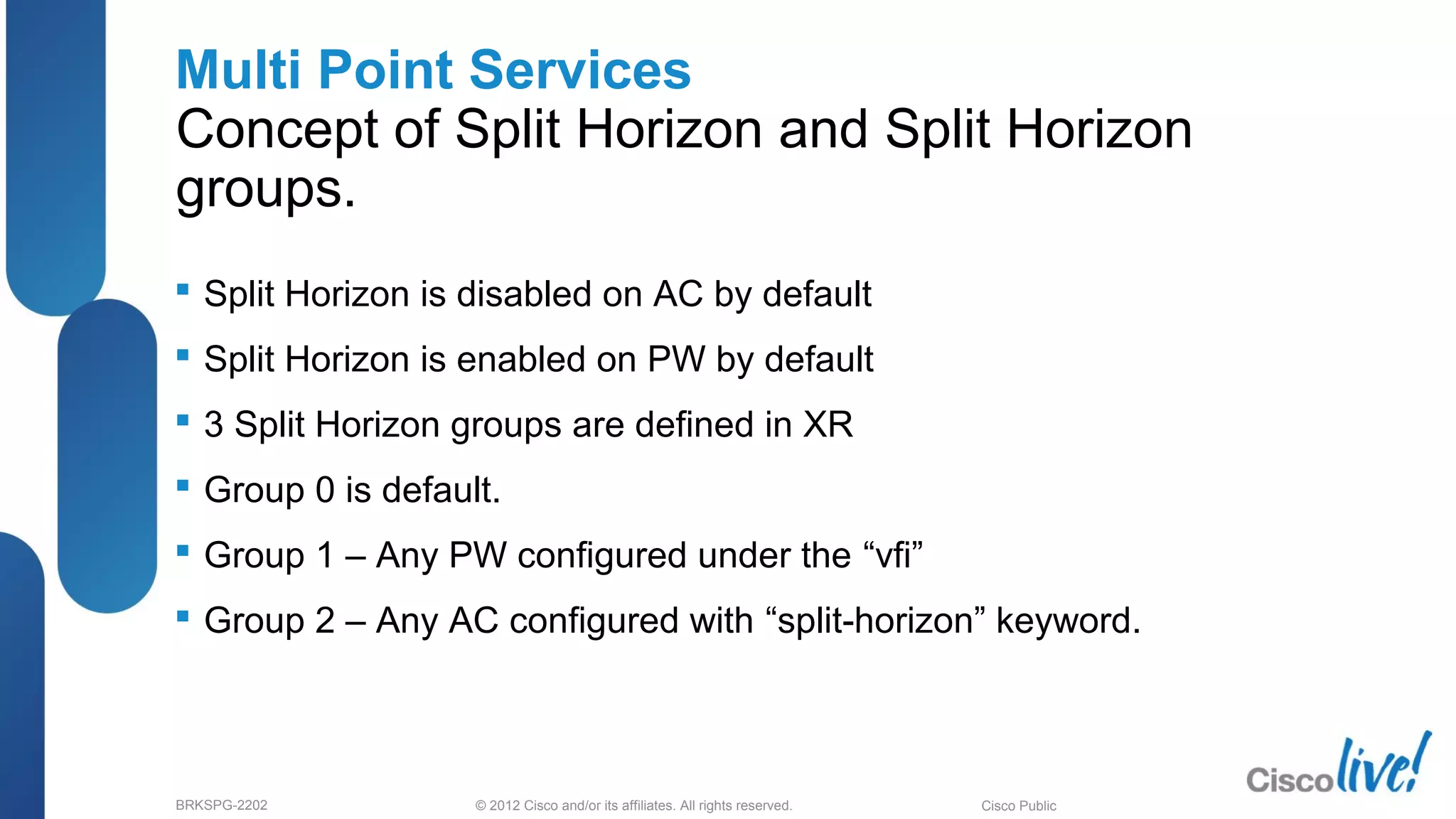 © 2012 Cisco and/or its affiliates. All rights reserved.BRKSPG-2202 3Cisco Public
Multi Point Services
Concept of Split Horizon and Split Horizon
groups.
 Split Horizon is disabled on AC by default
 Split Horizon is enabled on PW by default
 3 Split Horizon groups are defined in XR
 Group 0 is default.
 Group 1 – Any PW configured under the “vfi”
 Group 2 – Any AC configured with “split-horizon” keyword.
 