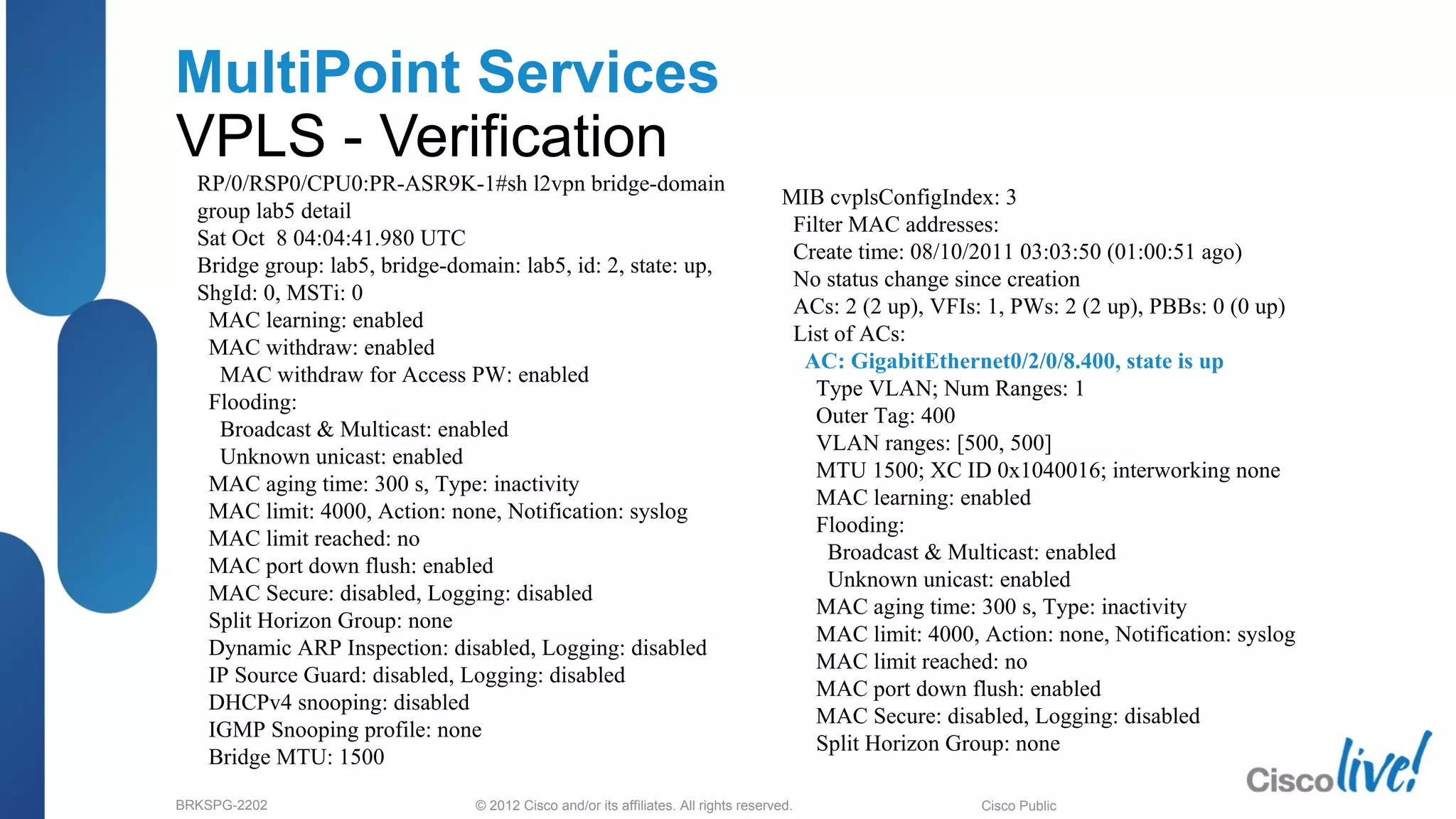 © 2012 Cisco and/or its affiliates. All rights reserved.BRKSPG-2202 3Cisco Public
MultiPoint Services
VPLS - Verification
RP/0/RSP0/CPU0:PR-ASR9K-1#sh l2vpn bridge-domain
group lab5 detail
Sat Oct 8 04:04:41.980 UTC
Bridge group: lab5, bridge-domain: lab5, id: 2, state: up,
ShgId: 0, MSTi: 0
MAC learning: enabled
MAC withdraw: enabled
MAC withdraw for Access PW: enabled
Flooding:
Broadcast & Multicast: enabled
Unknown unicast: enabled
MAC aging time: 300 s, Type: inactivity
MAC limit: 4000, Action: none, Notification: syslog
MAC limit reached: no
MAC port down flush: enabled
MAC Secure: disabled, Logging: disabled
Split Horizon Group: none
Dynamic ARP Inspection: disabled, Logging: disabled
IP Source Guard: disabled, Logging: disabled
DHCPv4 snooping: disabled
IGMP Snooping profile: none
Bridge MTU: 1500
MIB cvplsConfigIndex: 3
Filter MAC addresses:
Create time: 08/10/2011 03:03:50 (01:00:51 ago)
No status change since creation
ACs: 2 (2 up), VFIs: 1, PWs: 2 (2 up), PBBs: 0 (0 up)
List of ACs:
AC: GigabitEthernet0/2/0/8.400, state is up
Type VLAN; Num Ranges: 1
Outer Tag: 400
VLAN ranges: [500, 500]
MTU 1500; XC ID 0x1040016; interworking none
MAC learning: enabled
Flooding:
Broadcast & Multicast: enabled
Unknown unicast: enabled
MAC aging time: 300 s, Type: inactivity
MAC limit: 4000, Action: none, Notification: syslog
MAC limit reached: no
MAC port down flush: enabled
MAC Secure: disabled, Logging: disabled
Split Horizon Group: none
 