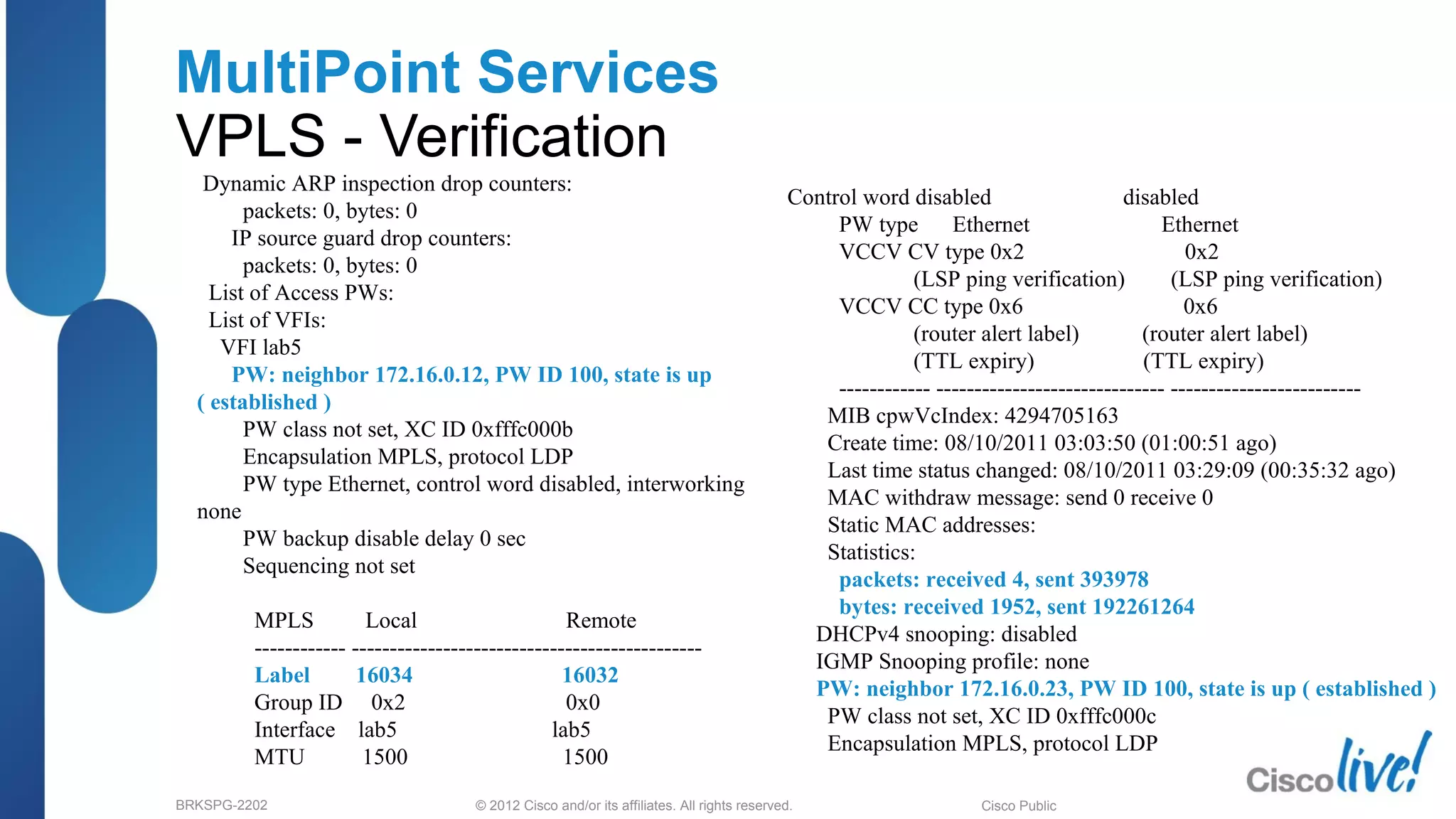 © 2012 Cisco and/or its affiliates. All rights reserved.BRKSPG-2202 4Cisco Public
MultiPoint Services
VPLS - Verification
Dynamic ARP inspection drop counters:
packets: 0, bytes: 0
IP source guard drop counters:
packets: 0, bytes: 0
List of Access PWs:
List of VFIs:
VFI lab5
PW: neighbor 172.16.0.12, PW ID 100, state is up
( established )
PW class not set, XC ID 0xfffc000b
Encapsulation MPLS, protocol LDP
PW type Ethernet, control word disabled, interworking
none
PW backup disable delay 0 sec
Sequencing not set
MPLS Local Remote
------------ ----------------------------------------------
Label 16034 16032
Group ID 0x2 0x0
Interface lab5 lab5
MTU 1500 1500
Control word disabled disabled
PW type Ethernet Ethernet
VCCV CV type 0x2 0x2
(LSP ping verification) (LSP ping verification)
VCCV CC type 0x6 0x6
(router alert label) (router alert label)
(TTL expiry) (TTL expiry)
------------ ------------------------------ -------------------------
MIB cpwVcIndex: 4294705163
Create time: 08/10/2011 03:03:50 (01:00:51 ago)
Last time status changed: 08/10/2011 03:29:09 (00:35:32 ago)
MAC withdraw message: send 0 receive 0
Static MAC addresses:
Statistics:
packets: received 4, sent 393978
bytes: received 1952, sent 192261264
DHCPv4 snooping: disabled
IGMP Snooping profile: none
PW: neighbor 172.16.0.23, PW ID 100, state is up ( established )
PW class not set, XC ID 0xfffc000c
Encapsulation MPLS, protocol LDP
 