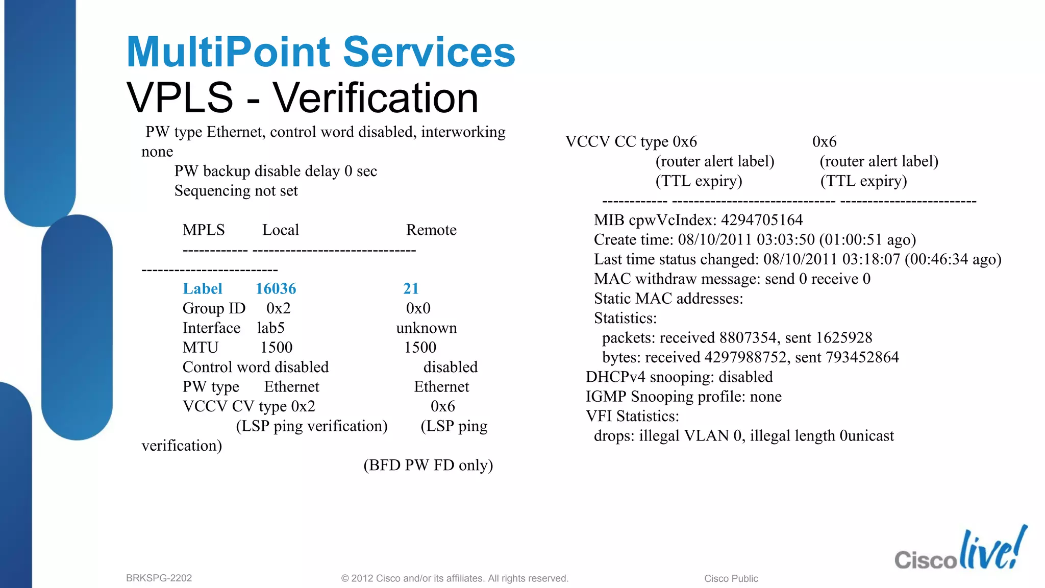© 2012 Cisco and/or its affiliates. All rights reserved.BRKSPG-2202 4Cisco Public
MultiPoint Services
VPLS - Verification
PW type Ethernet, control word disabled, interworking
none
PW backup disable delay 0 sec
Sequencing not set
MPLS Local Remote
------------ ------------------------------
-------------------------
Label 16036 21
Group ID 0x2 0x0
Interface lab5 unknown
MTU 1500 1500
Control word disabled disabled
PW type Ethernet Ethernet
VCCV CV type 0x2 0x6
(LSP ping verification) (LSP ping
verification)
(BFD PW FD only)
VCCV CC type 0x6 0x6
(router alert label) (router alert label)
(TTL expiry) (TTL expiry)
------------ ------------------------------ -------------------------
MIB cpwVcIndex: 4294705164
Create time: 08/10/2011 03:03:50 (01:00:51 ago)
Last time status changed: 08/10/2011 03:18:07 (00:46:34 ago)
MAC withdraw message: send 0 receive 0
Static MAC addresses:
Statistics:
packets: received 8807354, sent 1625928
bytes: received 4297988752, sent 793452864
DHCPv4 snooping: disabled
IGMP Snooping profile: none
VFI Statistics:
drops: illegal VLAN 0, illegal length 0unicast
 