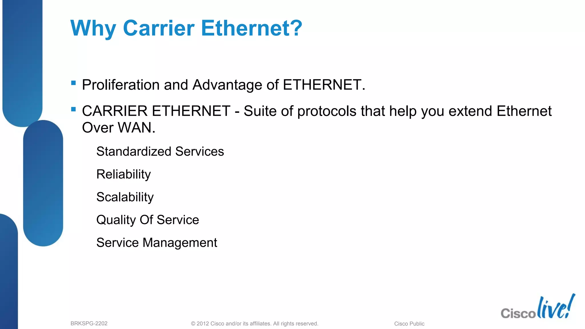 © 2012 Cisco and/or its affiliates. All rights reserved.BRKSPG-2202 Cisco Public
Why Carrier Ethernet?
 Proliferation and Advantage of ETHERNET.
 CARRIER ETHERNET - Suite of protocols that help you extend Ethernet
Over WAN.
– Standardized Services
– Reliability
– Scalability
– Quality Of Service
– Service Management
 