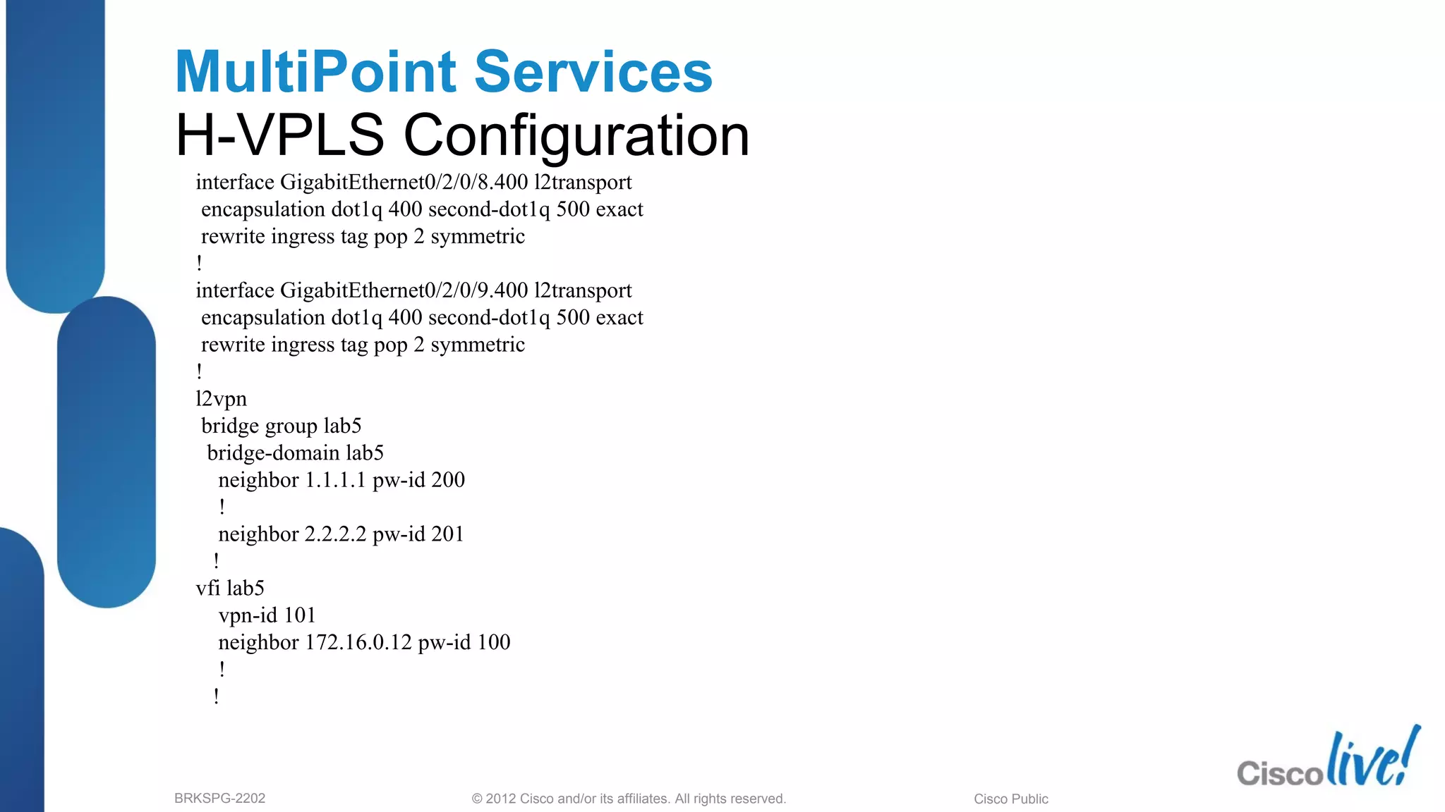 © 2012 Cisco and/or its affiliates. All rights reserved.BRKSPG-2202 4Cisco Public
MultiPoint Services
H-VPLS Configuration
interface GigabitEthernet0/2/0/8.400 l2transport
encapsulation dot1q 400 second-dot1q 500 exact
rewrite ingress tag pop 2 symmetric
!
interface GigabitEthernet0/2/0/9.400 l2transport
encapsulation dot1q 400 second-dot1q 500 exact
rewrite ingress tag pop 2 symmetric
!
l2vpn
bridge group lab5
bridge-domain lab5
neighbor 1.1.1.1 pw-id 200
!
neighbor 2.2.2.2 pw-id 201
!
vfi lab5
vpn-id 101
neighbor 172.16.0.12 pw-id 100
!
!
 