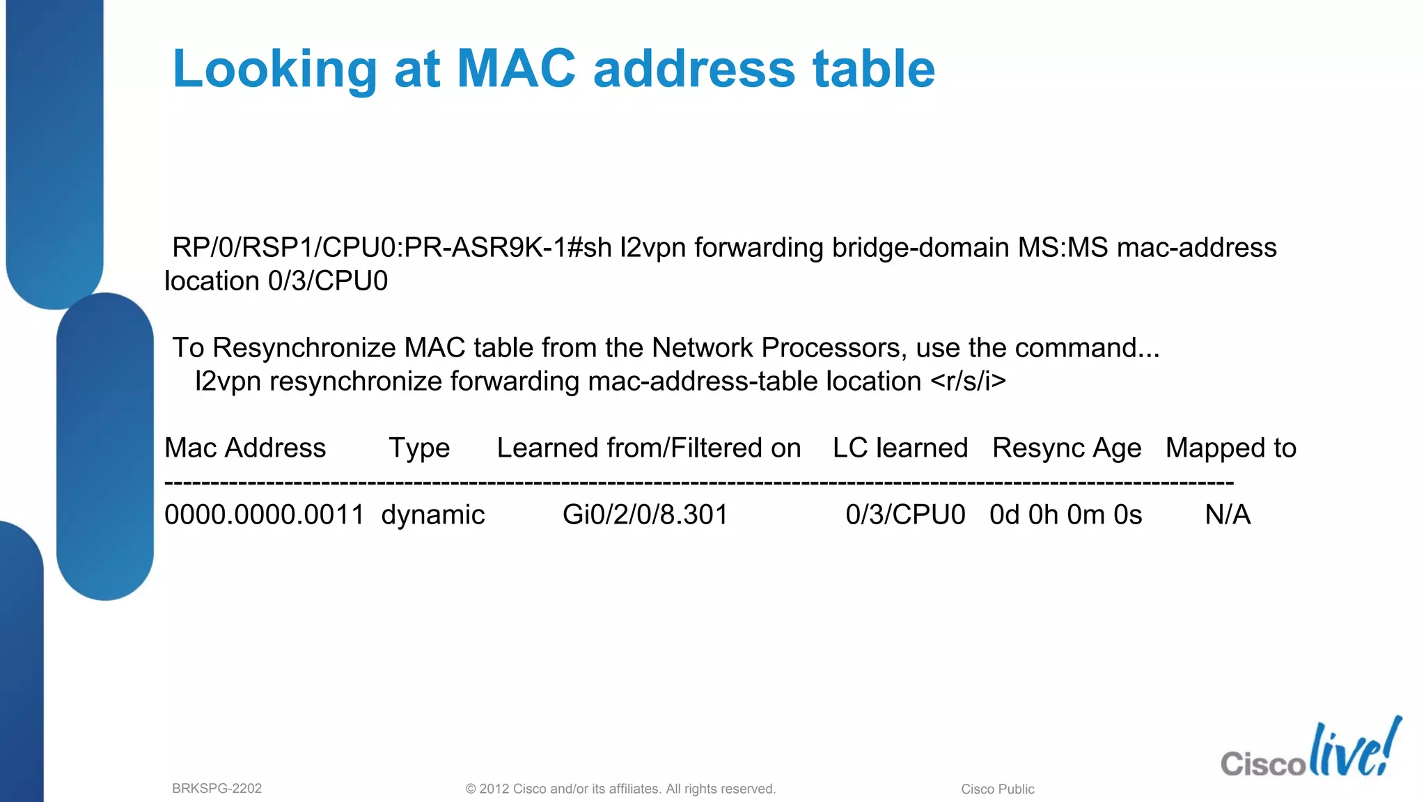 © 2012 Cisco and/or its affiliates. All rights reserved.BRKSPG-2202 4Cisco Public
Looking at MAC address table
RP/0/RSP1/CPU0:PR-ASR9K-1#sh l2vpn forwarding bridge-domain MS:MS mac-address
location 0/3/CPU0
To Resynchronize MAC table from the Network Processors, use the command...
l2vpn resynchronize forwarding mac-address-table location <r/s/i>
Mac Address Type Learned from/Filtered on LC learned Resync Age Mapped to
--------------------------------------------------------------------------------------------------------------------
0000.0000.0011 dynamic Gi0/2/0/8.301 0/3/CPU0 0d 0h 0m 0s N/A
 