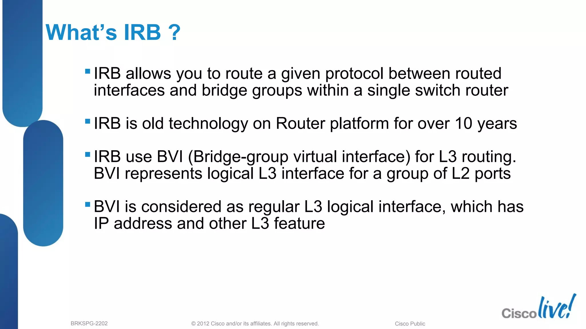 © 2012 Cisco and/or its affiliates. All rights reserved.BRKSPG-2202 4Cisco Public
What’s IRB ?
IRB allows you to route a given protocol between routed
interfaces and bridge groups within a single switch router
IRB is old technology on Router platform for over 10 years
IRB use BVI (Bridge-group virtual interface) for L3 routing.
BVI represents logical L3 interface for a group of L2 ports
BVI is considered as regular L3 logical interface, which has
IP address and other L3 feature
 