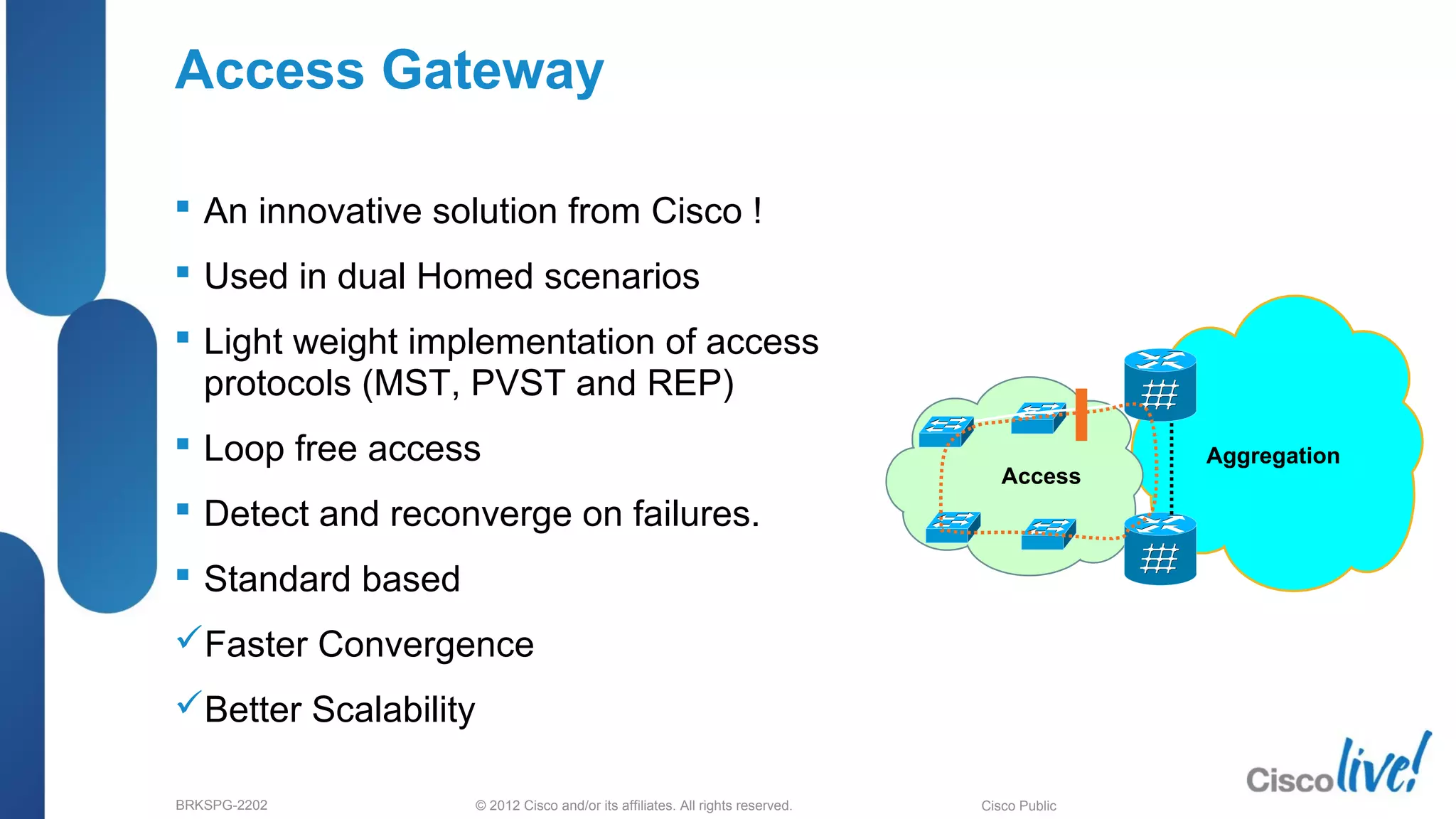 © 2012 Cisco and/or its affiliates. All rights reserved.BRKSPG-2202 5Cisco Public
Access Gateway
 An innovative solution from Cisco !
 Used in dual Homed scenarios
 Light weight implementation of access
protocols (MST, PVST and REP)
 Loop free access
 Detect and reconverge on failures.
 Standard based
Faster Convergence
Better Scalability
Aggregation
Access
 