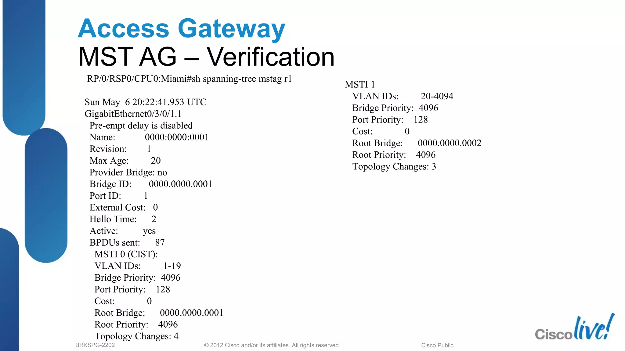 © 2012 Cisco and/or its affiliates. All rights reserved.BRKSPG-2202 5Cisco Public
Access Gateway
MST AG – Verification
RP/0/RSP0/CPU0:Miami#sh spanning-tree mstag r1
Sun May 6 20:22:41.953 UTC
GigabitEthernet0/3/0/1.1
Pre-empt delay is disabled
Name: 0000:0000:0001
Revision: 1
Max Age: 20
Provider Bridge: no
Bridge ID: 0000.0000.0001
Port ID: 1
External Cost: 0
Hello Time: 2
Active: yes
BPDUs sent: 87
MSTI 0 (CIST):
VLAN IDs: 1-19
Bridge Priority: 4096
Port Priority: 128
Cost: 0
Root Bridge: 0000.0000.0001
Root Priority: 4096
Topology Changes: 4
MSTI 1
VLAN IDs: 20-4094
Bridge Priority: 4096
Port Priority: 128
Cost: 0
Root Bridge: 0000.0000.0002
Root Priority: 4096
Topology Changes: 3
 