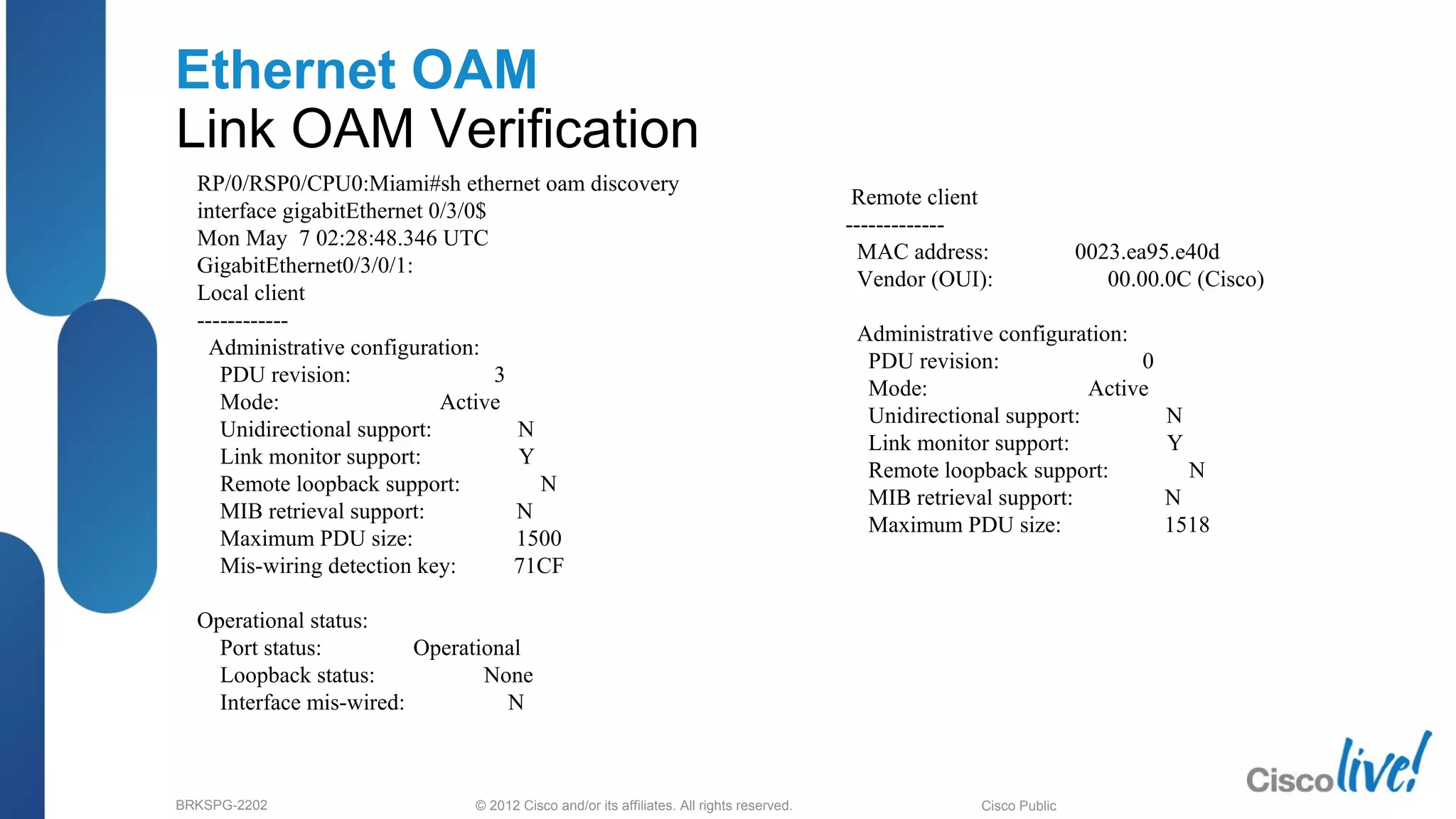 © 2012 Cisco and/or its affiliates. All rights reserved.BRKSPG-2202 6Cisco Public
Ethernet OAM
Link OAM Verification
RP/0/RSP0/CPU0:Miami#sh ethernet oam discovery
interface gigabitEthernet 0/3/0$
Mon May 7 02:28:48.346 UTC
GigabitEthernet0/3/0/1:
Local client
------------
Administrative configuration:
PDU revision: 3
Mode: Active
Unidirectional support: N
Link monitor support: Y
Remote loopback support: N
MIB retrieval support: N
Maximum PDU size: 1500
Mis-wiring detection key: 71CF
Operational status:
Port status: Operational
Loopback status: None
Interface mis-wired: N
Remote client
-------------
MAC address: 0023.ea95.e40d
Vendor (OUI): 00.00.0C (Cisco)
Administrative configuration:
PDU revision: 0
Mode: Active
Unidirectional support: N
Link monitor support: Y
Remote loopback support: N
MIB retrieval support: N
Maximum PDU size: 1518
 