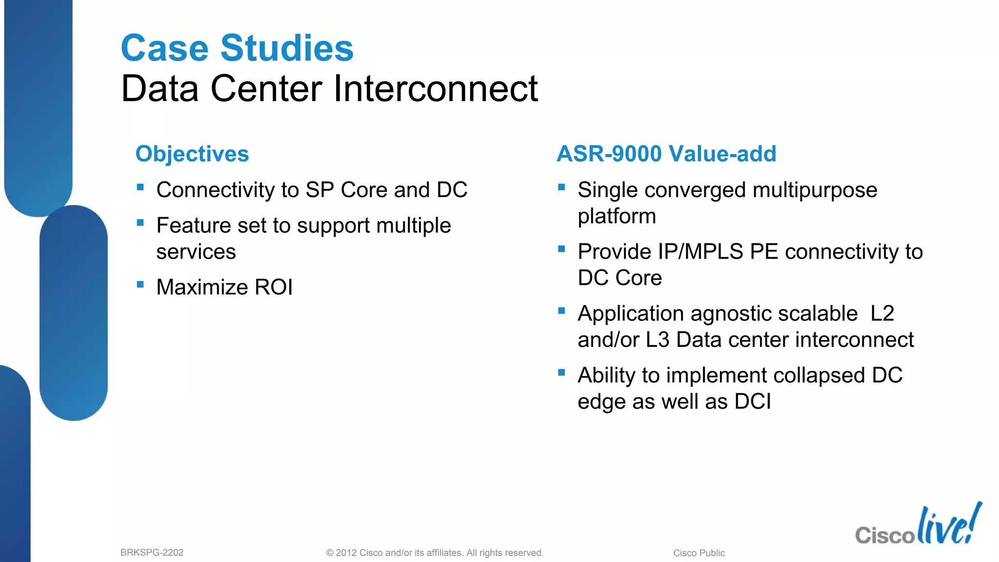 © 2012 Cisco and/or its affiliates. All rights reserved.BRKSPG-2202 6Cisco Public
Case Studies
Data Center Interconnect
Objectives
 Connectivity to SP Core and DC
 Feature set to support multiple
services
 Maximize ROI
ASR-9000 Value-add
 Single converged multipurpose
platform
 Provide IP/MPLS PE connectivity to
DC Core
 Application agnostic scalable L2
and/or L3 Data center interconnect
 Ability to implement collapsed DC
edge as well as DCI
 
