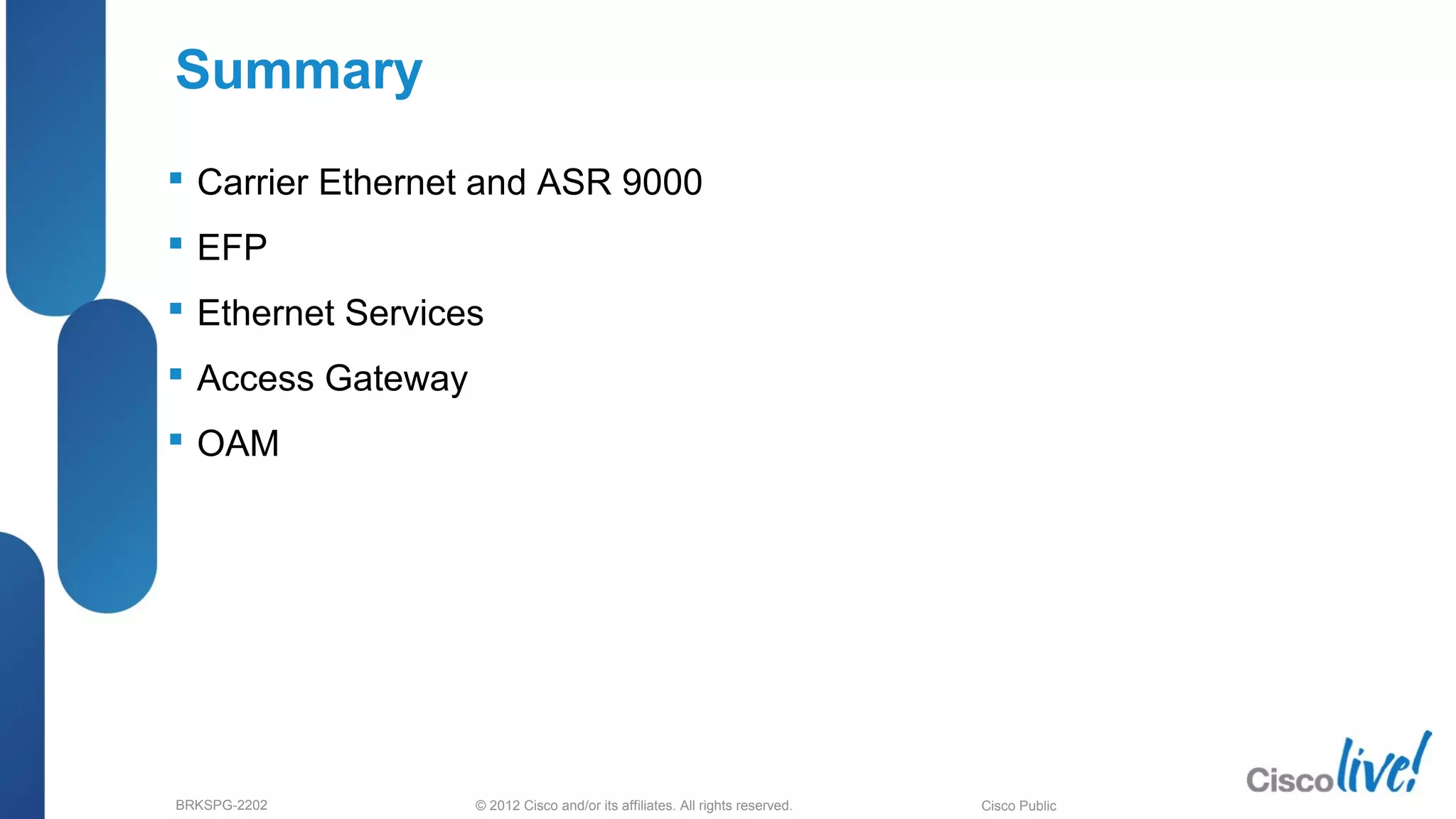 © 2012 Cisco and/or its affiliates. All rights reserved.BRKSPG-2202 6Cisco Public
Summary
 Carrier Ethernet and ASR 9000
 EFP
 Ethernet Services
 Access Gateway
 OAM
 