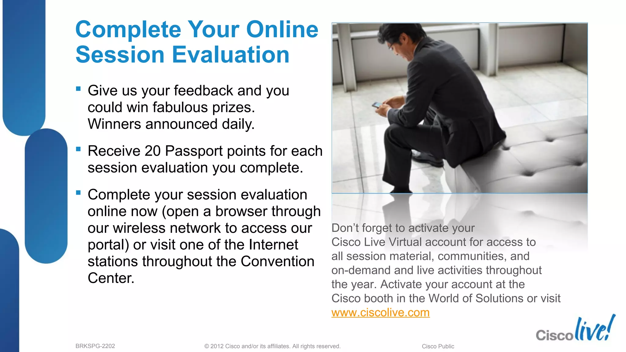 © 2012 Cisco and/or its affiliates. All rights reserved.BRKSPG-2202 6Cisco Public
Complete Your Online
Session Evaluation
 Give us your feedback and you
could win fabulous prizes.
Winners announced daily.
 Receive 20 Passport points for each
session evaluation you complete.
 Complete your session evaluation
online now (open a browser through
our wireless network to access our
portal) or visit one of the Internet
stations throughout the Convention
Center.
Don’t forget to activate your
Cisco Live Virtual account for access to
all session material, communities, and
on-demand and live activities throughout
the year. Activate your account at the
Cisco booth in the World of Solutions or visit
www.ciscolive.com.
68
 