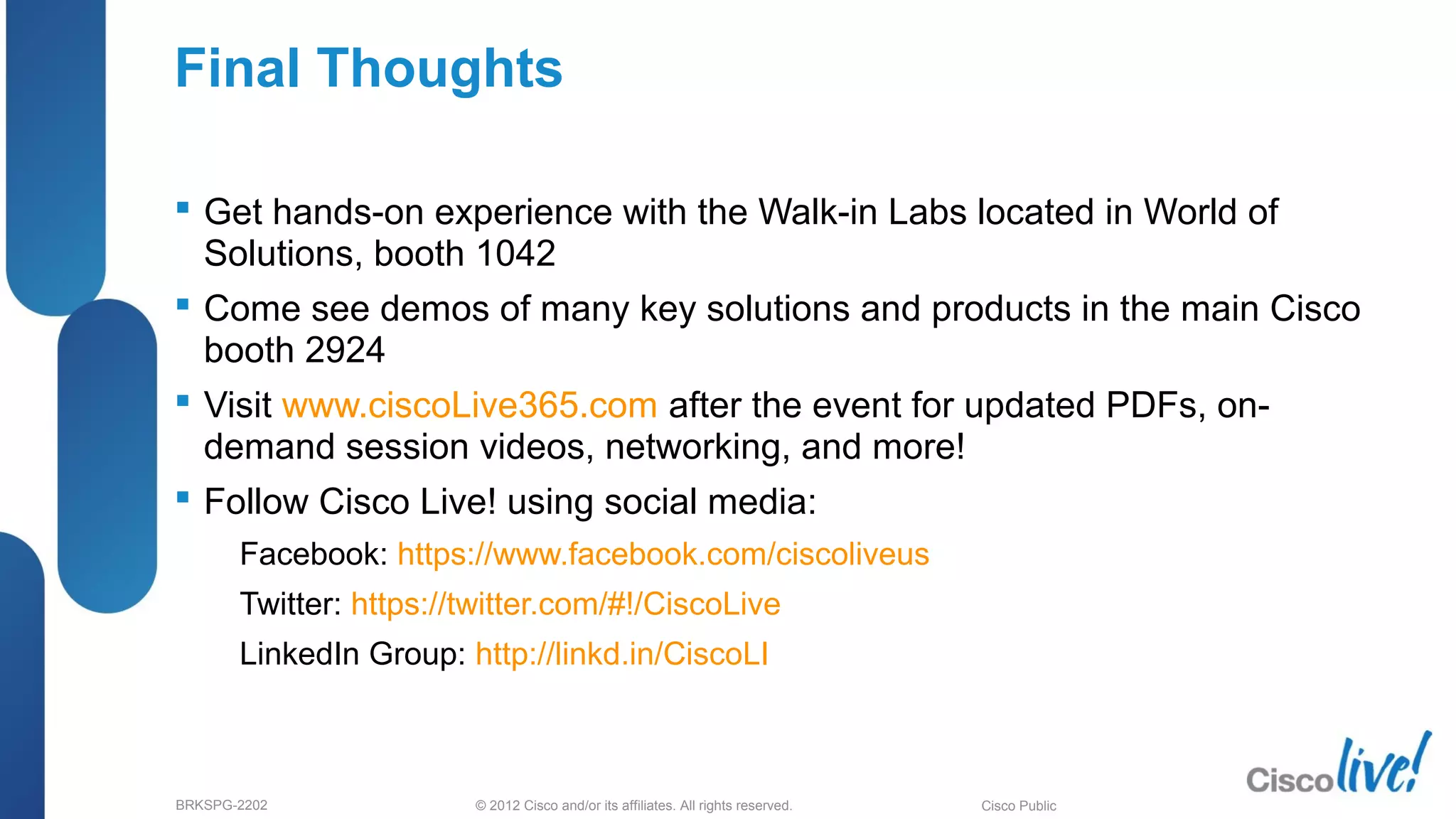 © 2012 Cisco and/or its affiliates. All rights reserved.BRKSPG-2202 7Cisco Public
Final Thoughts
 Get hands-on experience with the Walk-in Labs located in World of
Solutions, booth 1042
 Come see demos of many key solutions and products in the main Cisco
booth 2924
 Visit www.ciscoLive365.com after the event for updated PDFs, on-
demand session videos, networking, and more!
 Follow Cisco Live! using social media:
– Facebook: https://www.facebook.com/ciscoliveus
– Twitter: https://twitter.com/#!/CiscoLive
– LinkedIn Group: http://linkd.in/CiscoLI
70
 