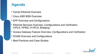 © 2012 Cisco and/or its affiliates. All rights reserved.BRKSPG-2202 Cisco Public
Agenda
 Carrier Ethernet Overview
 Cisco ASR 9000 Overview
 EFP Overview and Configurations
 Ethernet Services Overview, Configurations and Verification
(VPLS, VPWS, H-VPLS, Bridging)
 Access Gateway Feature Overview, Configurations and Verification
 EOAM Overview and Configurations
 Best Practices and Case Studies
 