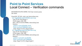 © 2012 Cisco and/or its affiliates. All rights reserved.BRKSPG-2202 2Cisco Public
Point to Point Services
Local Connect – Verification commands
RP/0/RSP0/CPU0:PR-ASR9K-1#sh l2vpn xconnect group
lab1 detail
Group lab1, XC lab1, state is up; Interworking none
AC: GigabitEthernet0/2/0/8.100, state is up
Type VLAN; Num Ranges: 1
VLAN ranges: [100, 100]
MTU 1504; XC ID 0x104000c; interworking none
Statistics:
packets: received 561494, sent 0
bytes: received 278501024, sent 0
drops: illegal VLAN 0, illegal length 0
AC: GigabitEthernet0/2/0/9.100, state is up
Type VLAN; Num Ranges: 1
VLAN ranges: [100, 100]
MTU 1500; XC ID 0x104000d; interworking none
Statistics:
packets: received 0, sent 561494
bytes: received 0, sent 278501024
drops: illegal VLAN 0, illegal length 0
 