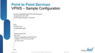 © 2012 Cisco and/or its affiliates. All rights reserved.BRKSPG-2202 2Cisco Public
Point to Point Services
VPWS – Sample Configuration
interface GigabitEthernet0/2/0/8.200 l2transport
encapsulation dot1q 200
rewrite ingress tag pop 1 symmetric
!
l2vpn
pw-class vpws
encapsulation mpls
!
!
xconnect group lab2
p2p vpws
interface GigabitEthernet0/2/0/8.200
neighbor 172.16.0.23 pw-id 200
pw-class vpws
!
!
!
!
end
 
