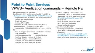 © 2012 Cisco and/or its affiliates. All rights reserved.BRKSPG-2202 2Cisco Public
Point to Point Services
VPWS– Verification commands – Remote PE
PR-7600-1#sh mpls l2 vc 200 detail
Local interface: Gi1/9 up, line protocol up, Eth VLAN 200 up
Destination address: 172.16.0.11, VC ID: 200, VC status: up
Output interface: Gi1/40, imposed label stack {16007 16011}
Preferred path: not configured
Default path: active
Next hop: 172.16.123.1
Create time: 00:54:05, last status change time: 00:53:45
Signaling protocol: LDP, peer 172.16.0.11:0 up
Targeted Hello: 172.16.0.23(LDP Id) -> 172.16.0.11, LDP is
UP
Status TLV support (local/remote) : enabled/not supported
LDP route watch : enabled
Label/status state machine : established, LruRru
Last local dataplane status rcvd: No fault
Last BFD dataplane status rcvd: Not sent
Last local SSS circuit status rcvd: No fault
Last local SSS circuit status sent: No fault
Last local LDP TLV status sent: No fault
Last remote LDP TLV status rcvd: Not sent
Last remote LDP ADJ status rcvd: No fault
MPLS VC labels: local 36, remote 16011
PWID: 16469
Group ID: local 0, remote 134218368
MTU: local 1500, remote 1500
Remote interface description:
GigabitEthernet0_2_0_8.200
Sequencing: receive disabled, send disabled
Control Word: Off (configured: autosense)
VC statistics:
transit packet totals: receive 13499325, send 0
transit byte totals: receive 6749662500, send 0
transit packet drops: receive 0, seq error 0, send 0
 