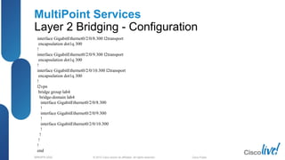 © 2012 Cisco and/or its affiliates. All rights reserved.BRKSPG-2202 3Cisco Public
MultiPoint Services
Layer 2 Bridging - Configuration
interface GigabitEthernet0/2/0/8.300 l2transport
encapsulation dot1q 300
!
interface GigabitEthernet0/2/0/9.300 l2transport
encapsulation dot1q 300
!
interface GigabitEthernet0/2/0/10.300 l2transport
encapsulation dot1q 300
!
l2vpn
bridge group lab4
bridge-domain lab4
interface GigabitEthernet0/2/0/8.300
!
interface GigabitEthernet0/2/0/9.300
!
interface GigabitEthernet0/2/0/10.300
!
!
!
!
end
 