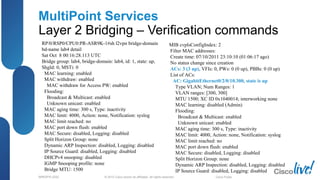 © 2012 Cisco and/or its affiliates. All rights reserved.BRKSPG-2202 3Cisco Public
MultiPoint Services
Layer 2 Bridging – Verification commands
RP/0/RSP0/CPU0:PR-ASR9K-1#sh l2vpn bridge-domain
bd-name lab4 detail
Sat Oct 8 00:16:28.113 UTC
Bridge group: lab4, bridge-domain: lab4, id: 1, state: up,
ShgId: 0, MSTi: 0
MAC learning: enabled
MAC withdraw: enabled
MAC withdraw for Access PW: enabled
Flooding:
Broadcast & Multicast: enabled
Unknown unicast: enabled
MAC aging time: 300 s, Type: inactivity
MAC limit: 4000, Action: none, Notification: syslog
MAC limit reached: no
MAC port down flush: enabled
MAC Secure: disabled, Logging: disabled
Split Horizon Group: none
Dynamic ARP Inspection: disabled, Logging: disabled
IP Source Guard: disabled, Logging: disabled
DHCPv4 snooping: disabled
IGMP Snooping profile: none
Bridge MTU: 1500
MIB cvplsConfigIndex: 2
Filter MAC addresses:
Create time: 07/10/2011 23:10:10 (01:06:17 ago)
No status change since creation
ACs: 3 (3 up), VFIs: 0, PWs: 0 (0 up), PBBs: 0 (0 up)
List of ACs:
AC: GigabitEthernet0/2/0/10.300, state is up
Type VLAN; Num Ranges: 1
VLAN ranges: [300, 300]
MTU 1500; XC ID 0x1040014; interworking none
MAC learning: disabled (Admin)
Flooding:
Broadcast & Multicast: enabled
Unknown unicast: enabled
MAC aging time: 300 s, Type: inactivity
MAC limit: 4000, Action: none, Notification: syslog
MAC limit reached: no
MAC port down flush: enabled
MAC Secure: disabled, Logging: disabled
Split Horizon Group: none
Dynamic ARP Inspection: disabled, Logging: disabled
IP Source Guard: disabled, Logging: disabled
 