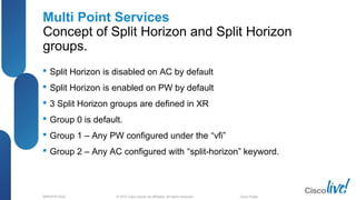 © 2012 Cisco and/or its affiliates. All rights reserved.BRKSPG-2202 3Cisco Public
Multi Point Services
Concept of Split Horizon and Split Horizon
groups.
 Split Horizon is disabled on AC by default
 Split Horizon is enabled on PW by default
 3 Split Horizon groups are defined in XR
 Group 0 is default.
 Group 1 – Any PW configured under the “vfi”
 Group 2 – Any AC configured with “split-horizon” keyword.
 