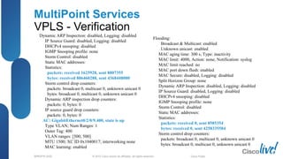 © 2012 Cisco and/or its affiliates. All rights reserved.BRKSPG-2202 3Cisco Public
MultiPoint Services
VPLS - Verification
Dynamic ARP Inspection: disabled, Logging: disabled
IP Source Guard: disabled, Logging: disabled
DHCPv4 snooping: disabled
IGMP Snooping profile: none
Storm Control: disabled
Static MAC addresses:
Statistics:
packets: received 1625928, sent 8807355
bytes: received 806460288, sent 4368448080
Storm control drop counters:
packets: broadcast 0, multicast 0, unknown unicast 0
bytes: broadcast 0, multicast 0, unknown unicast 0
Dynamic ARP inspection drop counters:
packets: 0, bytes: 0
IP source guard drop counters:
packets: 0, bytes: 0
AC: GigabitEthernet0/2/0/9.400, state is up
Type VLAN; Num Ranges: 1
Outer Tag: 400
VLAN ranges: [500, 500]
MTU 1500; XC ID 0x1040017; interworking none
MAC learning: enabled
Flooding:
Broadcast & Multicast: enabled
Unknown unicast: enabled
MAC aging time: 300 s, Type: inactivity
MAC limit: 4000, Action: none, Notification: syslog
MAC limit reached: no
MAC port down flush: enabled
MAC Secure: disabled, Logging: disabled
Split Horizon Group: none
Dynamic ARP Inspection: disabled, Logging: disabled
IP Source Guard: disabled, Logging: disabled
DHCPv4 snooping: disabled
IGMP Snooping profile: none
Storm Control: disabled
Static MAC addresses:
Statistics:
packets: received 0, sent 8585354
bytes: received 0, sent 4258335584
Storm control drop counters:
packets: broadcast 0, multicast 0, unknown unicast 0
bytes: broadcast 0, multicast 0, unknown unicast 0
 