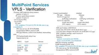 © 2012 Cisco and/or its affiliates. All rights reserved.BRKSPG-2202 4Cisco Public
MultiPoint Services
VPLS - Verification
Dynamic ARP inspection drop counters:
packets: 0, bytes: 0
IP source guard drop counters:
packets: 0, bytes: 0
List of Access PWs:
List of VFIs:
VFI lab5
PW: neighbor 172.16.0.12, PW ID 100, state is up
( established )
PW class not set, XC ID 0xfffc000b
Encapsulation MPLS, protocol LDP
PW type Ethernet, control word disabled, interworking
none
PW backup disable delay 0 sec
Sequencing not set
MPLS Local Remote
------------ ----------------------------------------------
Label 16034 16032
Group ID 0x2 0x0
Interface lab5 lab5
MTU 1500 1500
Control word disabled disabled
PW type Ethernet Ethernet
VCCV CV type 0x2 0x2
(LSP ping verification) (LSP ping verification)
VCCV CC type 0x6 0x6
(router alert label) (router alert label)
(TTL expiry) (TTL expiry)
------------ ------------------------------ -------------------------
MIB cpwVcIndex: 4294705163
Create time: 08/10/2011 03:03:50 (01:00:51 ago)
Last time status changed: 08/10/2011 03:29:09 (00:35:32 ago)
MAC withdraw message: send 0 receive 0
Static MAC addresses:
Statistics:
packets: received 4, sent 393978
bytes: received 1952, sent 192261264
DHCPv4 snooping: disabled
IGMP Snooping profile: none
PW: neighbor 172.16.0.23, PW ID 100, state is up ( established )
PW class not set, XC ID 0xfffc000c
Encapsulation MPLS, protocol LDP
 