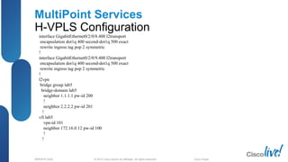 © 2012 Cisco and/or its affiliates. All rights reserved.BRKSPG-2202 4Cisco Public
MultiPoint Services
H-VPLS Configuration
interface GigabitEthernet0/2/0/8.400 l2transport
encapsulation dot1q 400 second-dot1q 500 exact
rewrite ingress tag pop 2 symmetric
!
interface GigabitEthernet0/2/0/9.400 l2transport
encapsulation dot1q 400 second-dot1q 500 exact
rewrite ingress tag pop 2 symmetric
!
l2vpn
bridge group lab5
bridge-domain lab5
neighbor 1.1.1.1 pw-id 200
!
neighbor 2.2.2.2 pw-id 201
!
vfi lab5
vpn-id 101
neighbor 172.16.0.12 pw-id 100
!
!
 