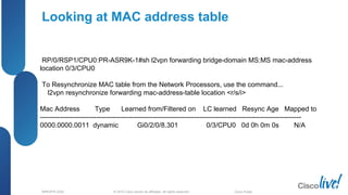© 2012 Cisco and/or its affiliates. All rights reserved.BRKSPG-2202 4Cisco Public
Looking at MAC address table
RP/0/RSP1/CPU0:PR-ASR9K-1#sh l2vpn forwarding bridge-domain MS:MS mac-address
location 0/3/CPU0
To Resynchronize MAC table from the Network Processors, use the command...
l2vpn resynchronize forwarding mac-address-table location <r/s/i>
Mac Address Type Learned from/Filtered on LC learned Resync Age Mapped to
--------------------------------------------------------------------------------------------------------------------
0000.0000.0011 dynamic Gi0/2/0/8.301 0/3/CPU0 0d 0h 0m 0s N/A
 