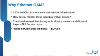 © 2012 Cisco and/or its affiliates. All rights reserved.BRKSPG-2202 5Cisco Public
Why Ethernet OAM?
 L2 Virtual Circuits same common network infrastructure.
 How do you monitor these individual Virtual circuits?
 Traditional Network Monitoring tools Monitor Network and Physical
Layer – Not Service Layer
 “Need service layer visibility” – EOAM !
 