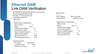 © 2012 Cisco and/or its affiliates. All rights reserved.BRKSPG-2202 6Cisco Public
Ethernet OAM
Link OAM Verification
RP/0/RSP0/CPU0:Miami#sh ethernet oam discovery
interface gigabitEthernet 0/3/0$
Mon May 7 02:28:48.346 UTC
GigabitEthernet0/3/0/1:
Local client
------------
Administrative configuration:
PDU revision: 3
Mode: Active
Unidirectional support: N
Link monitor support: Y
Remote loopback support: N
MIB retrieval support: N
Maximum PDU size: 1500
Mis-wiring detection key: 71CF
Operational status:
Port status: Operational
Loopback status: None
Interface mis-wired: N
Remote client
-------------
MAC address: 0023.ea95.e40d
Vendor (OUI): 00.00.0C (Cisco)
Administrative configuration:
PDU revision: 0
Mode: Active
Unidirectional support: N
Link monitor support: Y
Remote loopback support: N
MIB retrieval support: N
Maximum PDU size: 1518
 