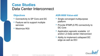 © 2012 Cisco and/or its affiliates. All rights reserved.BRKSPG-2202 6Cisco Public
Case Studies
Data Center Interconnect
Objectives
 Connectivity to SP Core and DC
 Feature set to support multiple
services
 Maximize ROI
ASR-9000 Value-add
 Single converged multipurpose
platform
 Provide IP/MPLS PE connectivity to
DC Core
 Application agnostic scalable L2
and/or L3 Data center interconnect
 Ability to implement collapsed DC
edge as well as DCI
 