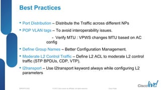 © 2012 Cisco and/or its affiliates. All rights reserved.BRKSPG-2202 6Cisco Public
Best Practices
 Port Distribution – Distribute the Traffic across different NPs
 POP VLAN tags – To avoid interoperability issues.
- Verify MTU : VPWS changes MTU based on AC
config
 Define Group Names – Better Configuration Management.
 Moderate L2 Control Traffic – Define L2 ACL to moderate L2 control
traffic (STP BPDUs, CDP, VTP).
 l2transport – Use l2transport keyword always while configuring L2
parameters
 
