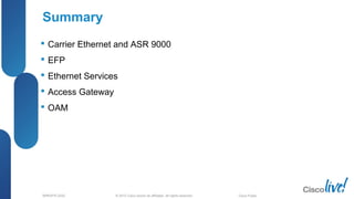 © 2012 Cisco and/or its affiliates. All rights reserved.BRKSPG-2202 6Cisco Public
Summary
 Carrier Ethernet and ASR 9000
 EFP
 Ethernet Services
 Access Gateway
 OAM
 