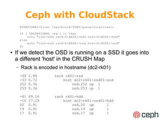 Ceph with CloudStack 
ROTATIONAL=$(cat /sys/block/$DEV/queue/rotational) 
if [ $ROTATIONAL -eq 1 ]; then 
echo "root=hdd rack=${RACK}-hdd host=${HOST}-hdd" 
else 
echo "root=ssd rack=${RACK}-ssd host=${HOST}-ssd" 
fi 
● If we detect the OSD is running on a SSD it goes into 
a different 'host' in the CRUSH Map 
– Rack is encoded in hostname (dc2-rk01) 
-48 2.88 rack rk01-ssd 
-33 0.72 host dc2-rk01-osd01-ssd 
252 0.36 osd.252 up 1 
253 0.36 osd.253 up 1 
-41 69.16 rack rk01-hdd 
-10 17.29 host dc2-rk01-osd01-hdd 
20 0.91 osd.20 up 1 
19 0.91 osd.19 up 1 
17 0.91 osd.17 up 1 
 
