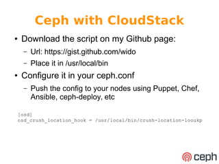 Ceph with CloudStack 
● Download the script on my Github page: 
– Url: https://gist.github.com/wido 
– Place it in /usr/local/bin 
● Configure it in your ceph.conf 
– Push the config to your nodes using Puppet, Chef, 
Ansible, ceph-deploy, etc 
[osd] 
osd_crush_location_hook = /usr/local/bin/crush-location-looukp 
 